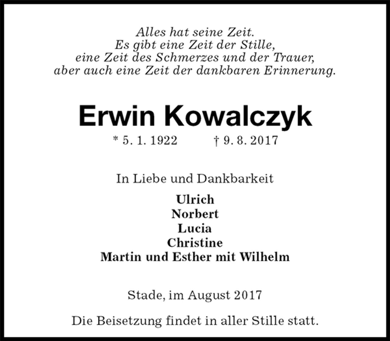 <p>Alles hat seine Zeit.<br />Es gibt eine Zeit der Stille,<br />eine Zeit des Schmerzes und der Trauer,<br />aber auch eine Zeit der dankbaren Erinnerung.<br />Erwin Kowalczyk<br />* 5. 1. 1922 † 9. 8. 2017<br />In Liebe und Dankbarkeit<br />Ulrich<br />Norbert<br />Lucia<br />Christine<br />Martin und Esther mit Wilhelm<br />Stade, im August 2017</p><p>Die Beisetzung findet in aller Stille statt.</p>