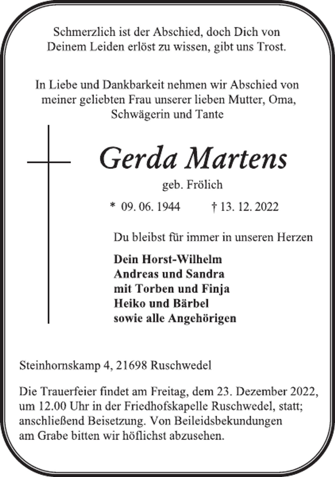 <p>Schmerzlich ist der Abschied, doch Dich von<br />Deinem Leiden erlöst zu wissen, gibt uns Trost.<br />In Liebe und Dankbarkeit nehmen wir Abschied von<br />meiner geliebten Frau unserer lieben Mutter, Oma,<br />Schwägerin und Tante<br />Gerda Martens<br />geb. Frölich<br />* 09. 06. 1944 † 13. 12. 2022<br />Du bleibst für immer in unseren Herzen<br />Dein Horst-Wilhelm<br />Andreas und Sandra<br />mit Torben und Finja<br />Heiko und Bärbel<br />sowie alle Angehörigen<br />Steinhornskamp 4, 21698 Ruschwedel<br />Die Trauerfeier findet am Freitag, dem 23. Dezember 2022,<br />um 12.00 Uhr in der Friedhofskapelle Ruschwedel, statt;<br />anschließend Beisetzung. Von Beileidsbekundungen<br />am Grabe bitten wir höflichst abzusehen.</p>