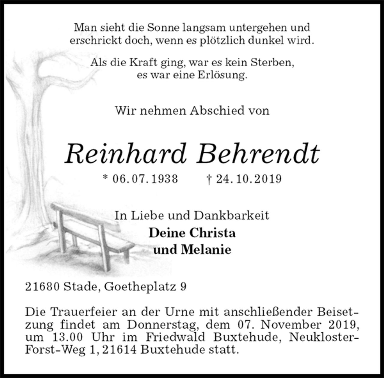 <p>Man sieht die Sonne langsam untergehen und<br />erschrickt doch, wenn es plötzlich dunkel wird.<br />Als die Kraft ging, war es kein Sterben,<br />es war eine Erlösung.<br />Wir nehmen Abschied von<br />Reinhard Behrendt<br />* 06. 07. 1938 † 24. 10. 2019<br />In Liebe und Dankbarkeit<br />Deine Christa<br />und Melanie<br />21680 Stade, Goetheplatz 9</p><p>Die Trauerfeier an der Urne mit anschließender Beisetzung findet am Donnerstag, dem 07. November 2019, um 13.00 Uhr im Friedwald Buxtehude, Neukloster-Forst-Weg 1, 21614 Buxtehude statt.</p>
