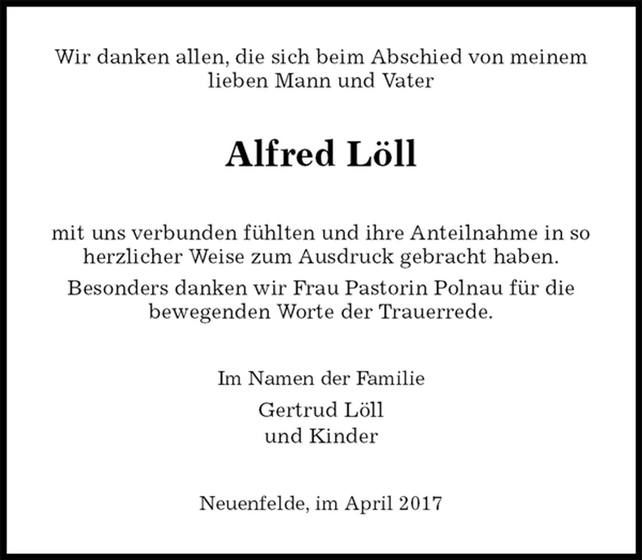 <p>Wir danken allen, die sich beim Abschied von meinem lieben Mann und Vater<br />Alfred Löll<br />mit uns verbunden fühlten und ihre Anteilnahme in so herzlicher Weise zum Ausdruck gebracht haben.<br />Besonders danken wir Frau Pastorin Polnau für die<br />bewegenden Worte der Trauerrede.<br />Im Namen der Familie<br />Gertrud Löll<br />und Kinder<br />Neuenfelde, im April 2017</p>