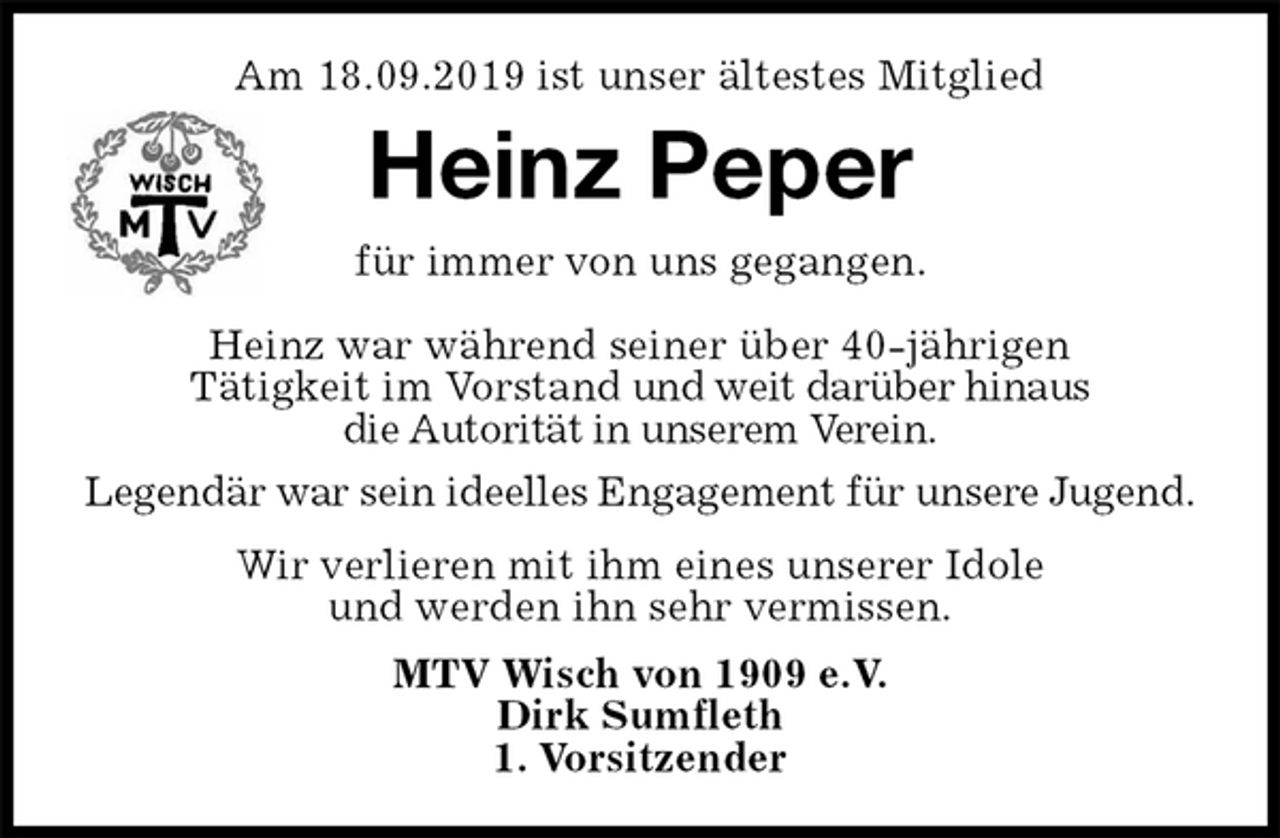 <p>Am 18.09.2019 ist unser ältestes Mitglied<br />Heinz Peper<br />für immer von uns gegangen.</p><p>Heinz war während seiner über 40-jährigen<br />Tätigkeit im Vorstand und weit darüber hinaus<br />die Autorität in unserem Verein.</p><p>Legendär war sein ideelles Engagement für unsere Jugend.</p><p>Wir verlieren mit ihm eines unserer Idole<br />und werden ihn sehr vermissen.<br />MTV Wisch von 1909 e.V.<br />Dirk Sumfleth<br />1. Vorsitzender</p>