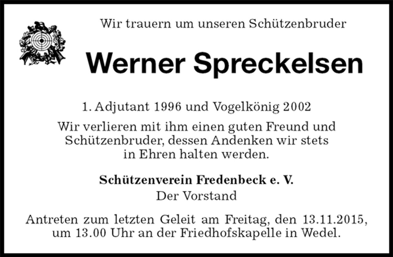 <p>Schützenverein Fredenbeck e. V.<br />Der Vorstand<br />Antreten zum letzten Geleit am Freitag, den 13.11.2015,<br />um 13.00 Uhr an der Friedhofskapelle in Wedel.<br />Werner Spreckelsen</p>
<p>1. Adjutant 1996 und Vogelkönig 2002<br />Wir verlieren mit ihm einen guten Freund und<br />Schützenbruder, dessen Andenken wir stets<br />in Ehren halten werden.<br />Wir trauern um unseren Schützenbruder</p>
