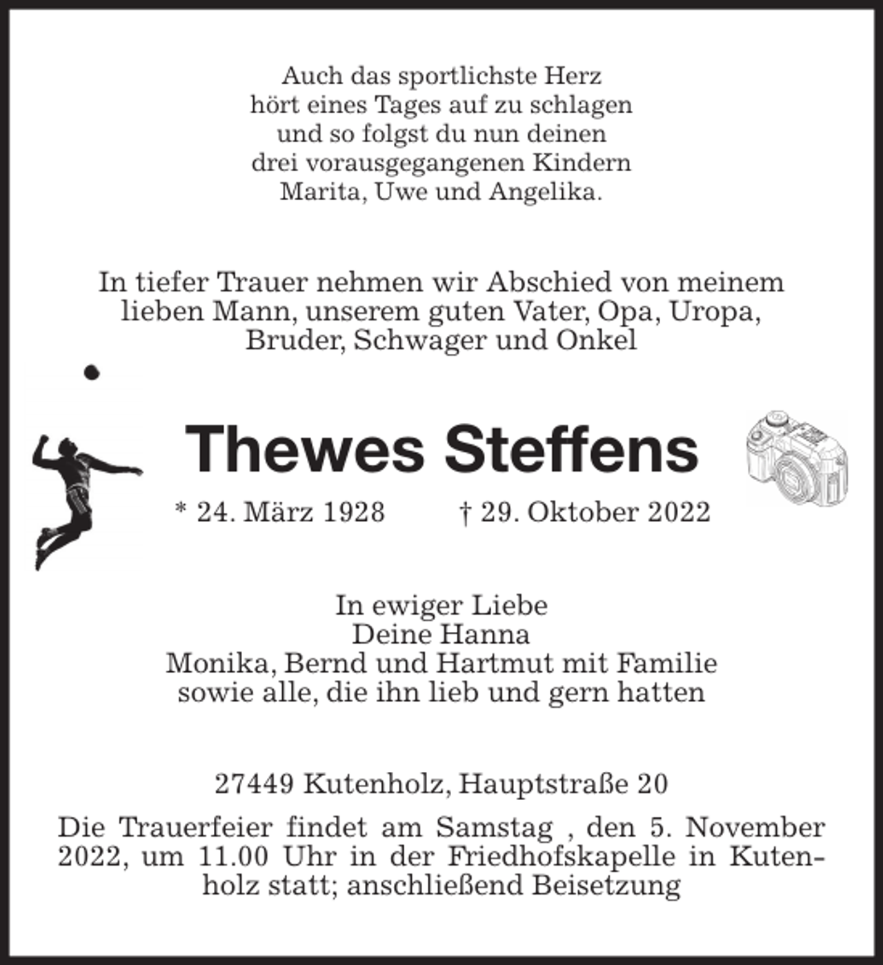 <p>Auch das sportlichste Herz<br />hört eines Tages auf zu schlagen<br />und so folgst du nun deinen<br />drei vorausgegangenen Kindern<br />Marita, Uwe und Angelika.<br />In tiefer Trauer nehmen wir Abschied von meinem<br />lieben Mann, unserem guten Vater, Opa, Uropa,<br />Bruder, Schwager und Onkel<br />Thewes Steffens<br />* 24. März 1928 † 29. Oktober 2022<br />In ewiger Liebe<br />Deine Hanna<br />Monika, Bernd und Hartmut mit Familie<br />sowie alle, die ihn lieb und gern hatten<br />27449 Kutenholz, Hauptstraße 20<br />Die Trauerfeier findet am Samstag , den 5. November 2022, um 11.00 Uhr in der Friedhofskapelle in Kutenholz statt; anschließend Beisetzung</p>
