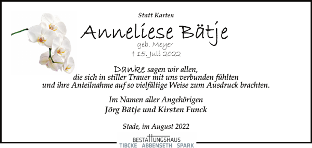 <p>Statt Karten<br />Anneliese Bätje<br />geb. Meyer<br />† 15. Juli 2022<br />Danke sagen wir allen, die sich in stiller Trauer mit uns verbunden fühlten und ihre Anteilnahme auf so vielfältige Weise zum Ausdruck brachten.<br />Im Namen aller Angehörigen<br />Jörg Bätje und Kirsten Funck<br />Stade, im August 2022</p>