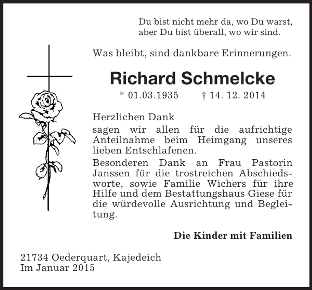 <p>Du bist nicht mehr da, wo Du warst,<br />aber Du bist überall, wo wir sind.<br />Was bleibt, sind dankbare Erinnerungen.<br />Richard Schmelcke<br />* 01.03.1935 † 14. 12. 2014<br />Herzlichen Dank<br />sagen wir allen für die aufrichtige<br />Anteilnahme beim Heimgang unseres<br />lieben Entschlafenen.<br />Besonderen Dank an Frau Pastorin<br />Janssen für die trostreichen Abschiedsworte, sowie Familie Wichers für ihre Hilfe und dem Bestattungshaus Giese für die würdevolle Ausrichtung und Begleitung.<br />Die Kinder mit Familien<br />21734 Oederquart, Kajedeich<br />Im Januar 2015</p>