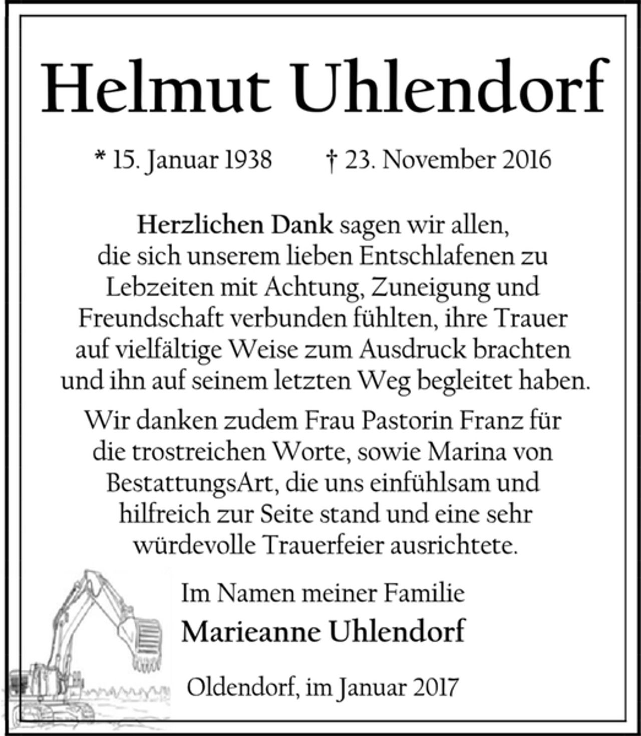 <p>Helmut Uhlendorf<br />* 15. Januar 1938 † 23. November 2016<br />Herzlichen Dank sagen wir allen,<br />die sich unserem lieben Entschlafenen zu<br />Lebzeiten mit Achtung, Zuneigung und Freundschaft verbunden fühlten, ihre Trauer auf vielfältige Weise zum Ausdruck brachten<br />und ihn auf seinem letzten Weg begleitet haben.<br />Wir danken zudem Frau Pastorin Franz für<br />die trostreichen Worte, sowie Marina von BestattungsArt, die uns einfühlsam und hilfreich zur Seite stand und eine sehr<br />würdevolle Trauerfeier ausrichtete.<br />Im Namen meiner Familie<br />Marieanne Uhlendorf<br />Oldendorf, im Januar 2017</p>