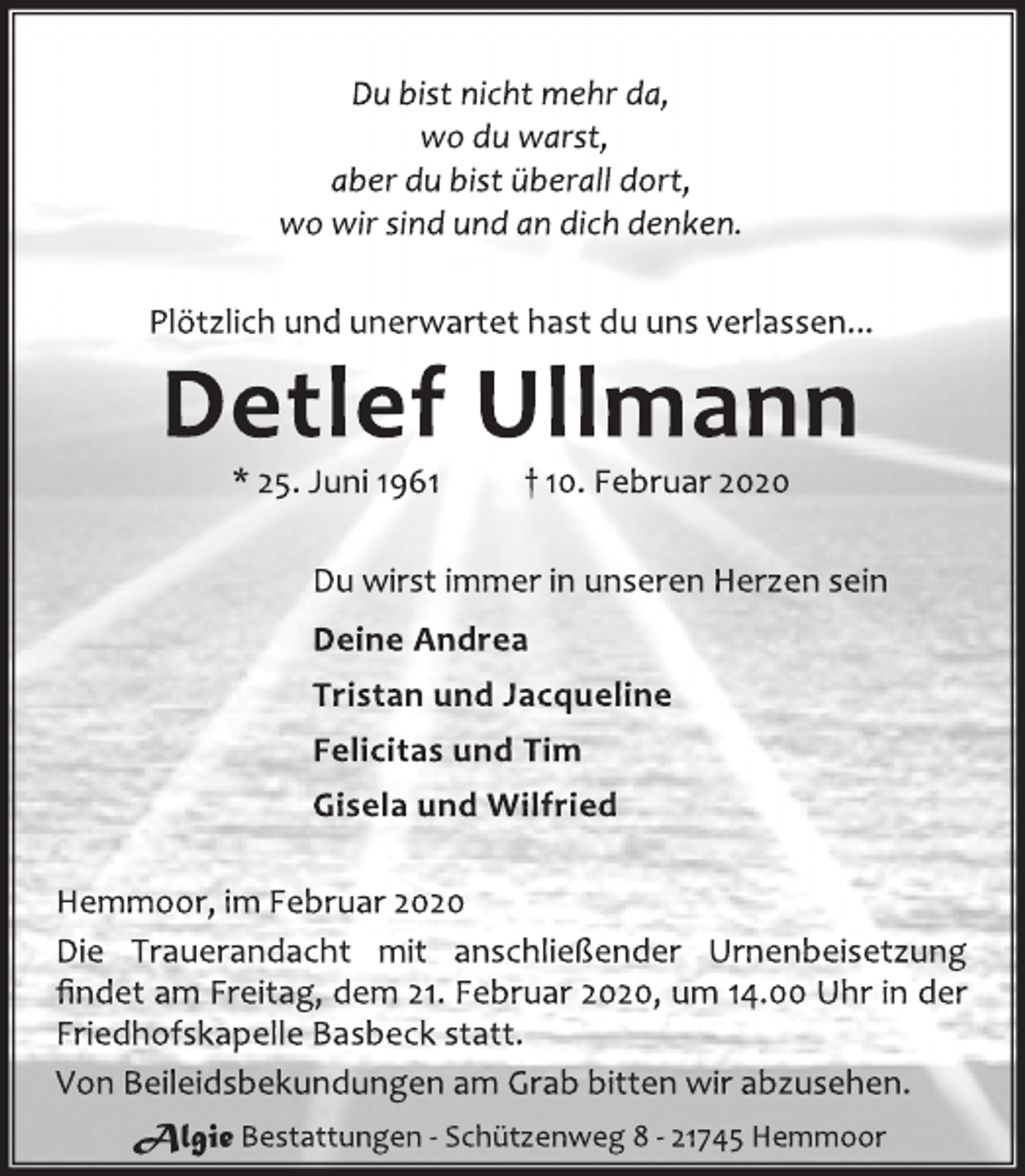 <p>Du bist nicht mehr da,<br />wo du warst,<br />aber du bist überall dort,<br />wo wir sind und an dich denken.<br />Plötzlich und unerwartet hast du uns verlassen...<br />Detlef Ullmann<br />* 25. Juni 1961 † 10. Februar 2020<br />Du wirst immer in unseren Herzen sein<br />Deine Andrea<br />Tristan und Jacqueline<br />Felicitas und Tim<br />Gisela und Wilfried<br />Hemmoor, im Februar 2020<br />Die Trauerandacht mit anschließender Urnenbeisetzung<br />findet am Freitag, dem 21. Februar 2020, um 14.00 Uhr in der<br />Friedhofskapelle Basbeck statt.<br />Von Beileidsbekundungen am Grab bitten wir abzusehen.<br />Algie Bestattungen - Schützenweg 8 - 21745 Hemmoor</p>