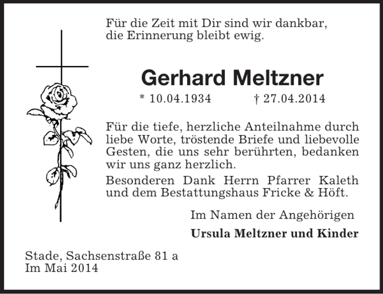 <p>Für die Zeit mit Dir sind wir dankbar,<br />die Erinnerung bleibt ewig.<br />Gerhard Meltzner<br />* 10.04.1934 † 27.04.2014<br />Für die tiefe, herzliche Anteilnahme durch liebe Worte, tröstende Briefe und liebevolle Gesten, die uns sehr berührten, bedanken wir uns ganz herzlich.<br />Besonderen Dank Herrn Pfarrer Kaleth und dem Bestattungshaus Fricke</p>