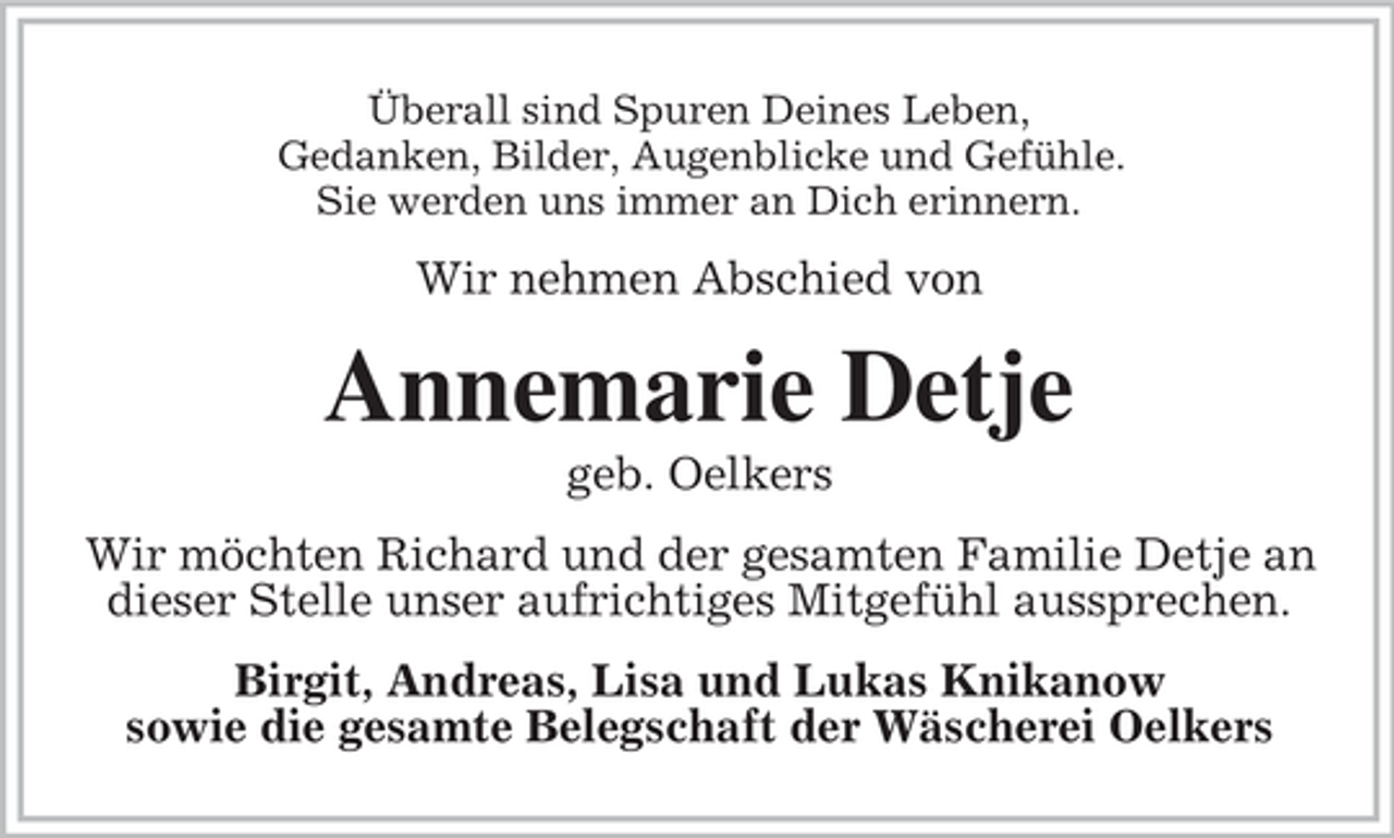 <p>Überall sind Spuren Deines Leben,<br />Gedanken, Bilder, Augenblicke und Gefühle.<br />Sie werden uns immer an Dich erinnern.</p><p>Wir nehmen Abschied von</p><p>Annemarie Detje<br />geb. Oelkers<br />Wir möchten Richard und der gesamten Familie Detje an<br />dieser Stelle unser aufrichtiges Mitgefühl aussprechen.<br />Birgit, Andreas, Lisa und Lukas Knikanow<br />sowie die gesamte Belegschaft der Wäscherei Oelkers</p>