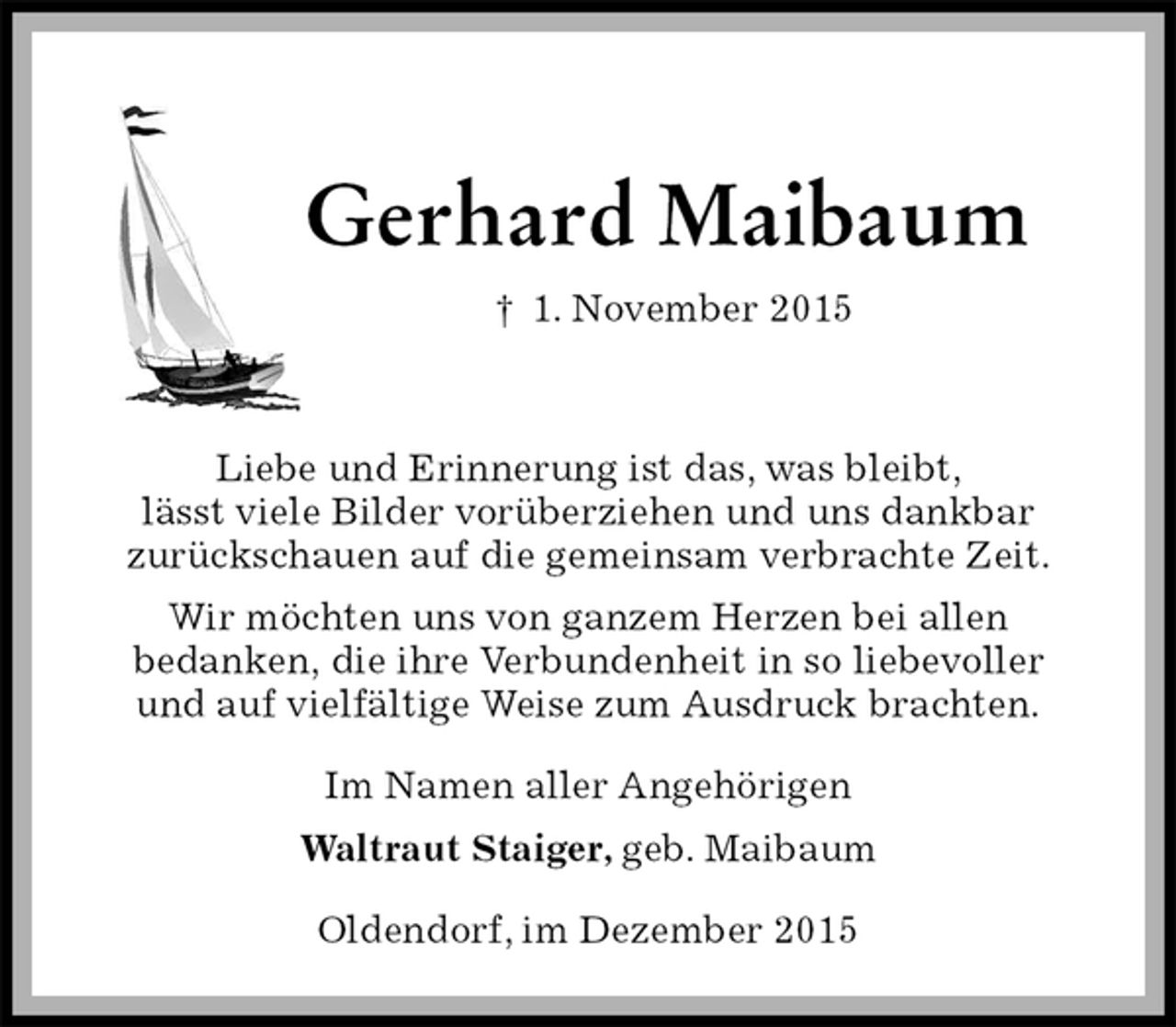 <p>Gerhard Maibaum<br />† 1. November 2015<br />Liebe und Erinnerung ist das, was bleibt,<br />lässt viele Bilder vorüberziehen und uns dankbar<br />zurückschauen auf die gemeinsam verbrachte Zeit.<br />Wir möchten uns von ganzem Herzen bei allen<br />bedanken, die ihre Verbundenheit in so liebevoller<br />und auf vielfältige Weise zum Ausdruck brachten.<br />Im Namen aller Angehörigen<br />Waltraut Staiger, geb. Maibaum<br />Oldendorf, im Dezember 2015</p>
