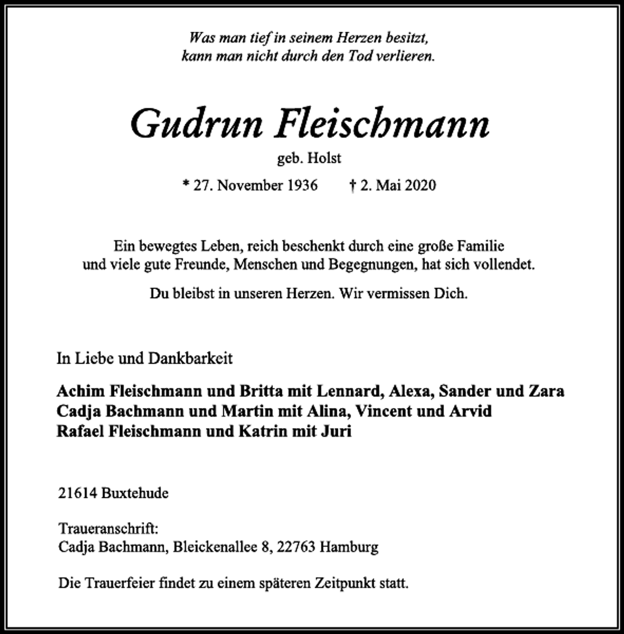 <p>Was man tief in seinem Herzen besitzt,<br />kann man nicht durch den Tod verlieren.<br />Gudrun Fleischmann<br />geb. Holst<br />* 27. November 1936 + 2. Mai 2020<br />Ein bewegtes Leben, reich beschenkt durch eine große Familie<br />und viele gute Freunde, Menschen und Begegnungen, hat sich vollendet.<br />Du bleibst in unseren Herzen. Wir vermissen Dich.<br />In Liebe und Dankbarkeit<br />Achim Fleischmann und Britta mit Lennard, Alexa, Sander und Zara<br />Cadja Bachmann und Martin mit Alina, Vincent und Arvid<br />Rafael Fleischmann und Katrin mit Juri<br />21614 Buxtehude<br />Traueranschrift:<br />Cadja Bachmann, Bleickenallee 8, 22763 Hamburg<br />Die Trauerfeier findet zu einem späteren Zeitpunkt statt.</p>