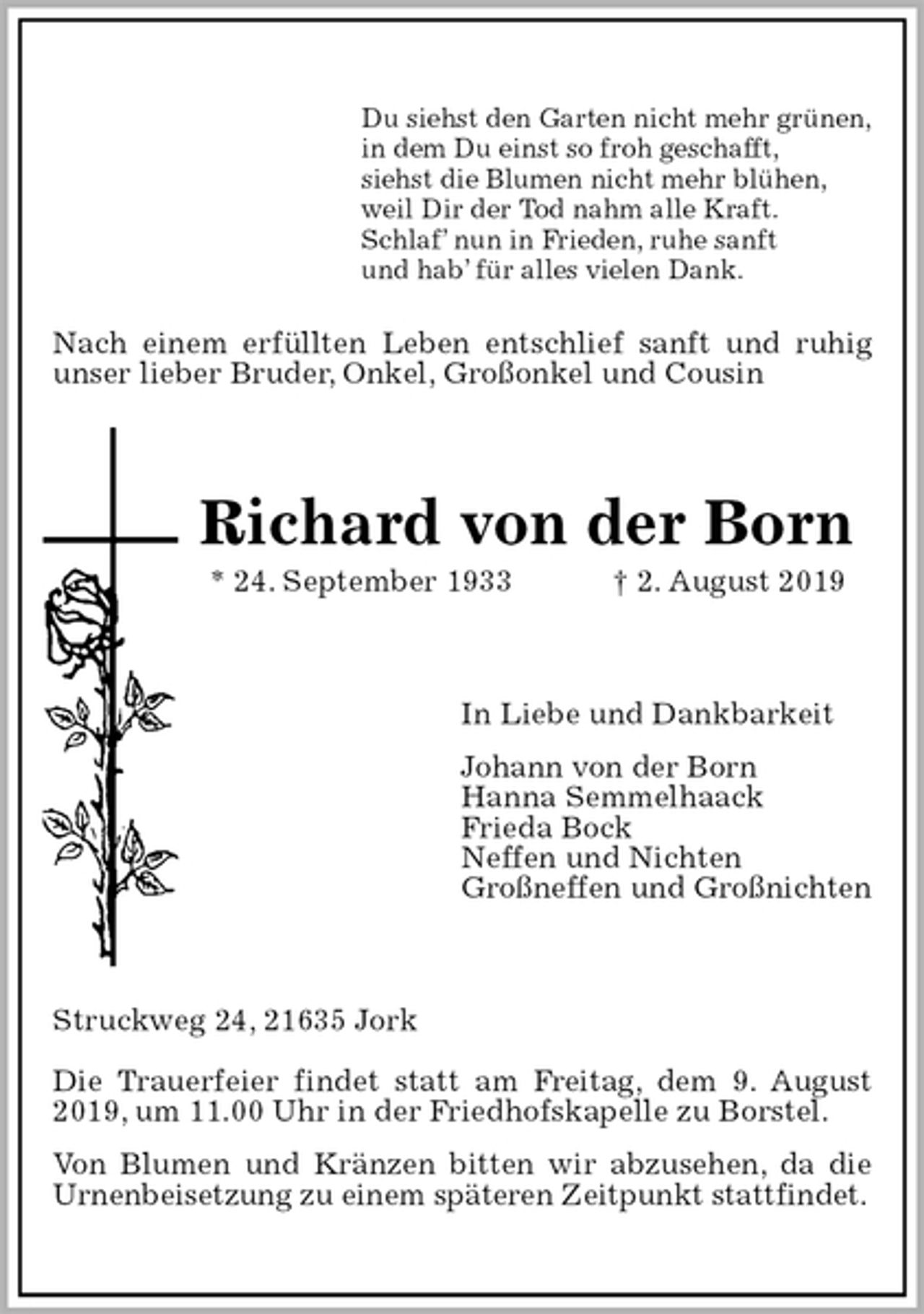 <p>Du siehst den Garten nicht mehr grünen,<br />in dem Du einst so froh geschafft,<br />siehst die Blumen nicht mehr blühen,<br />weil Dir der Tod nahm alle Kraft.<br />Schlaf’ nun in Frieden, ruhe sanft<br />und hab’ für alles vielen Dank.<br />Nach einem erfüllten Leben entschlief sanft und ruhig unser lieber Bruder, Onkel, Großonkel und Cousin<br />Richard von der Born<br />* 24. September 1933 † 2. August 2019<br />In Liebe und Dankbarkeit<br />Johann von der Born<br />Hanna Semmelhaack<br />Frieda Bock<br />Neffen und Nichten<br />Großneffen und Großnichten<br />Struckweg 24, 21635 Jork</p><p>Die Trauerfeier findet statt am Freitag, dem 9. August 2019, um 11.00 Uhr in der Friedhofskapelle zu Borstel.<br />Von Blumen und Kränzen bitten wir abzusehen, da die Urnenbeisetzung zu einem späteren Zeitpunkt stattfindet.</p>