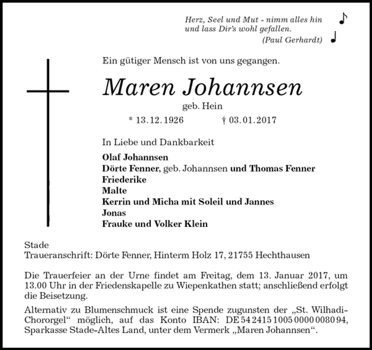 <p>Herz, Seel und Mut - nimm alles hin<br />und lass Dir’s wohl gefallen.<br />(Paul Gerhardt)<br />Ein gütiger Mensch ist von uns gegangen.<br />Maren Johannsen<br />geb. Hein<br />* 13. 12. 1926 † 03. 01. 2017<br />In Liebe und Dankbarkeit<br />Olaf Johannsen<br />Dörte Fenner, geb. Johannsen und Thomas Fenner<br />Friederike<br />Malte<br />Kerrin und Micha mit Soleil und Jannes<br />Jonas<br />Frauke und Volker Klein<br />Stade<br />Traueranschrift: Dörte Fenner, Hinterm Holz 17, 21755 Hechthausen</p><p>Die Trauerfeier an der Urne findet am Freitag, dem 13. Januar 2017, um 13.00 Uhr in der Friedenskapelle zu Wiepenkathen statt; anschließend erfolgt<br />die Beisetzung.<br />Alternativ zu Blumenschmuck ist eine Spende zugunsten der „St. Wilhadi-Chororgel“ möglich, auf das Konto IBAN: DE 54 2415 1005 0000 0080 94, Sparkasse Stade-Altes Land, unter dem Vermerk „Maren Johannsen“.</p>