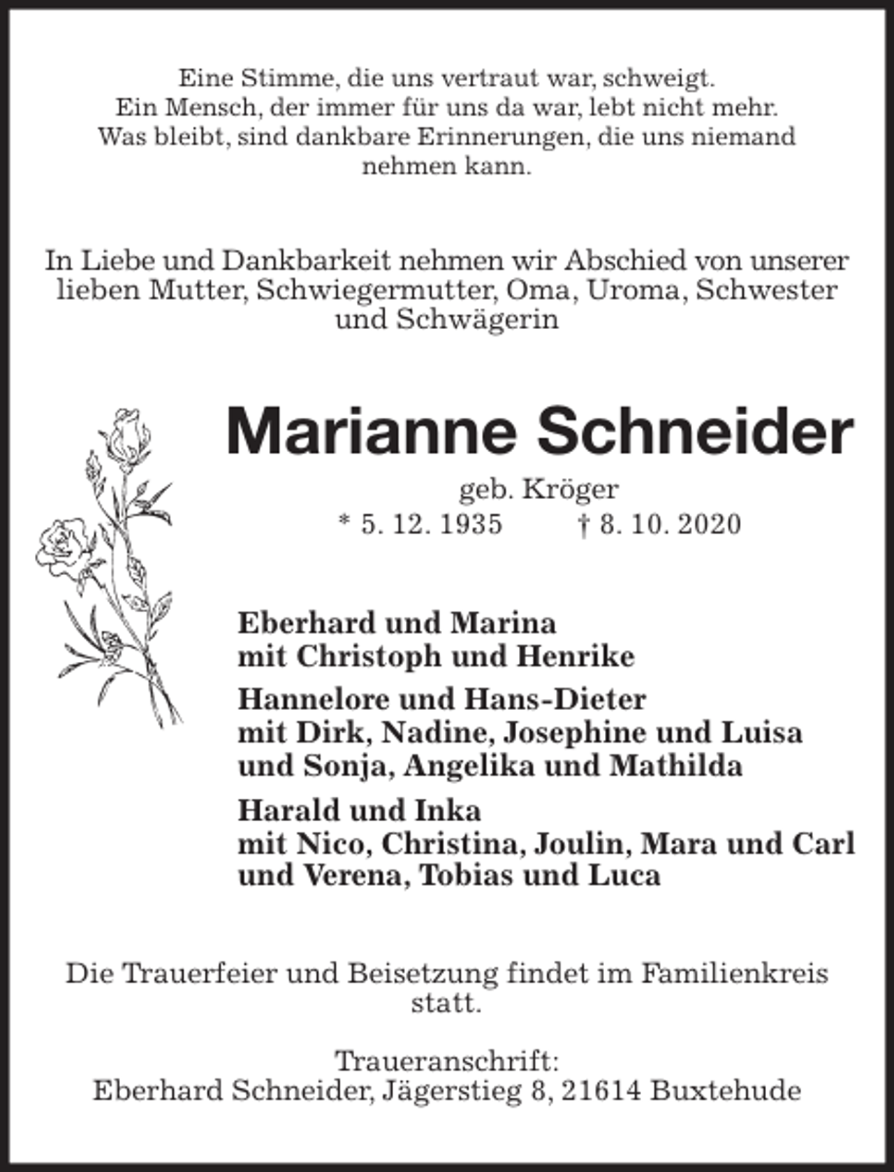 <p>Eine Stimme, die uns vertraut war, schweigt.<br />Ein Mensch, der immer für uns da war, lebt nicht mehr.<br />Was bleibt, sind dankbare Erinnerungen, die uns niemand<br />nehmen kann.<br />In Liebe und Dankbarkeit nehmen wir Abschied von unserer<br />lieben Mutter, Schwiegermutter, Oma, Uroma, Schwester und Schwägerin<br />Marianne Schneider<br />geb. Kröger<br />* 5. 12. 1935 † 8. 10. 2020<br />Eberhard und Marina<br />mit Christoph und Henrike<br />Hannelore und Hans-Dieter<br />mit Dirk, Nadine, Josephine und Luisa<br />und Sonja, Angelika und Mathilda<br />Harald und Inka<br />mit Nico, Christina, Joulin, Mara und Carl<br />und Verena, Tobias und Luca<br />Die Trauerfeier und Beisetzung findet im Familienkreis statt.</p>
<p>Traueranschrift:<br />Eberhard Schneider, Jägerstieg 8, 21614 Buxtehude</p>