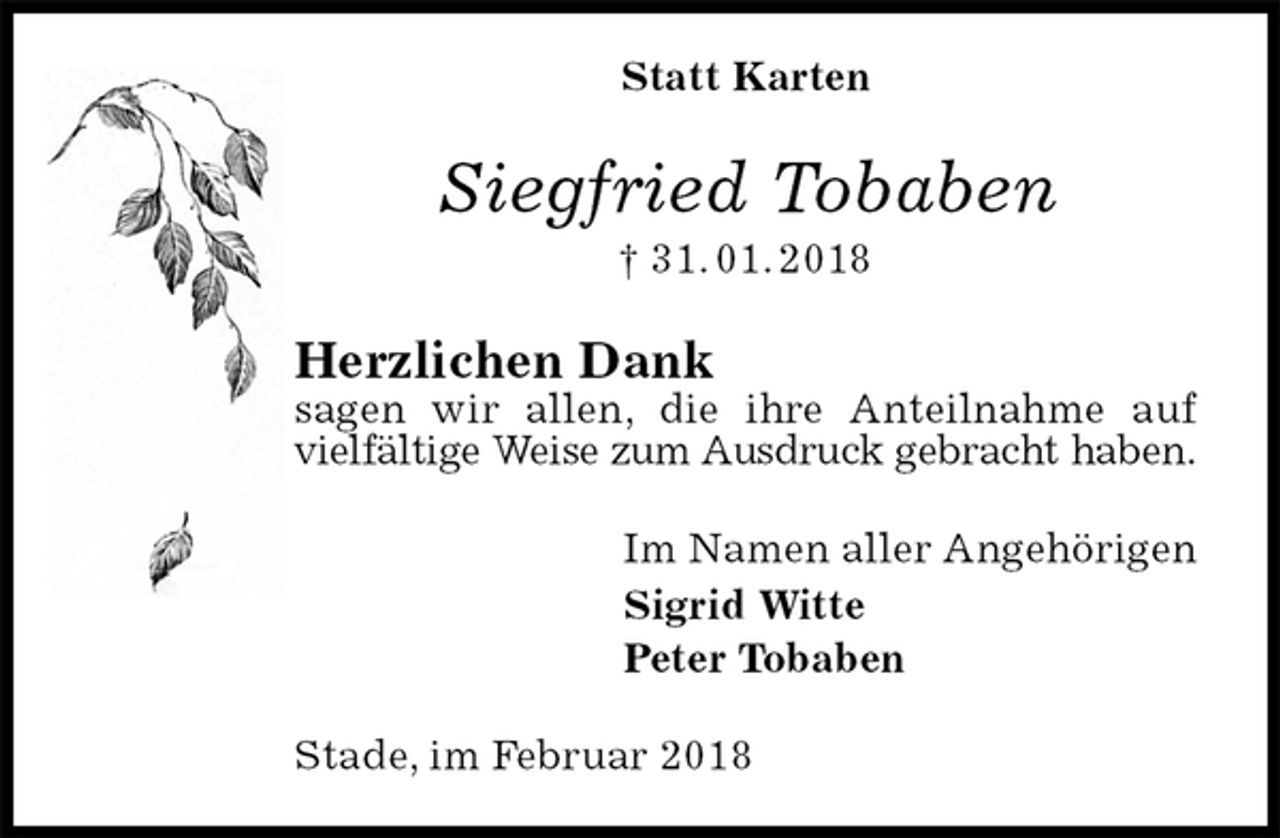 <p>Statt Karten<br />Siegfried Tobaben<br />† 31. 01. 2018<br />Herzlichen Dank<br />sagen wir allen, die ihre Anteilnahme auf vielfältige Weise zum Ausdruck gebracht haben.<br />Im Namen aller Angehörigen<br />Sigrid Witte<br />Peter Tobaben<br />Stade, im Februar 2018</p>