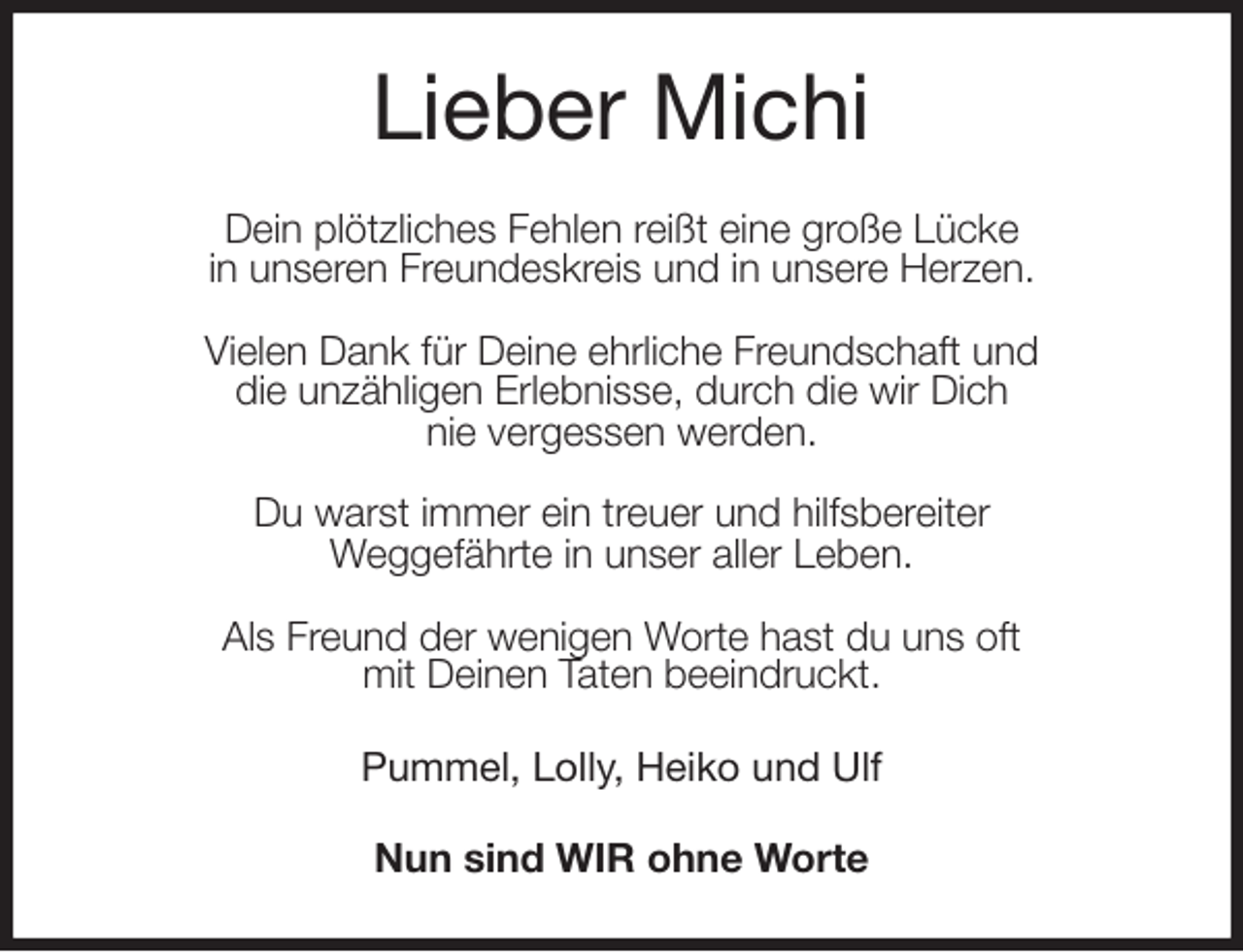 <p>Lieber Michi<br />Dein plötzliches Fehlen reißt eine große Lücke<br />in unseren Freundeskreis und in unsere Herzen.</p>
<p>Vielen Dank für Deine ehrliche Freundschaft und<br />die unzähligen Erlebnisse, durch die wir Dich<br />nie vergessen werden.</p>
<p>Du warst immer ein treuer und hilfsbereiter<br />Weggefährte in unser aller Leben.</p>
<p>Als Freund der wenigen Worte hast du uns oft<br />mit Deinen Taten beeindruckt.<br />Pummel, Lolly, Heiko und Ulf<br />Nun sind WIR ohne Worte</p>