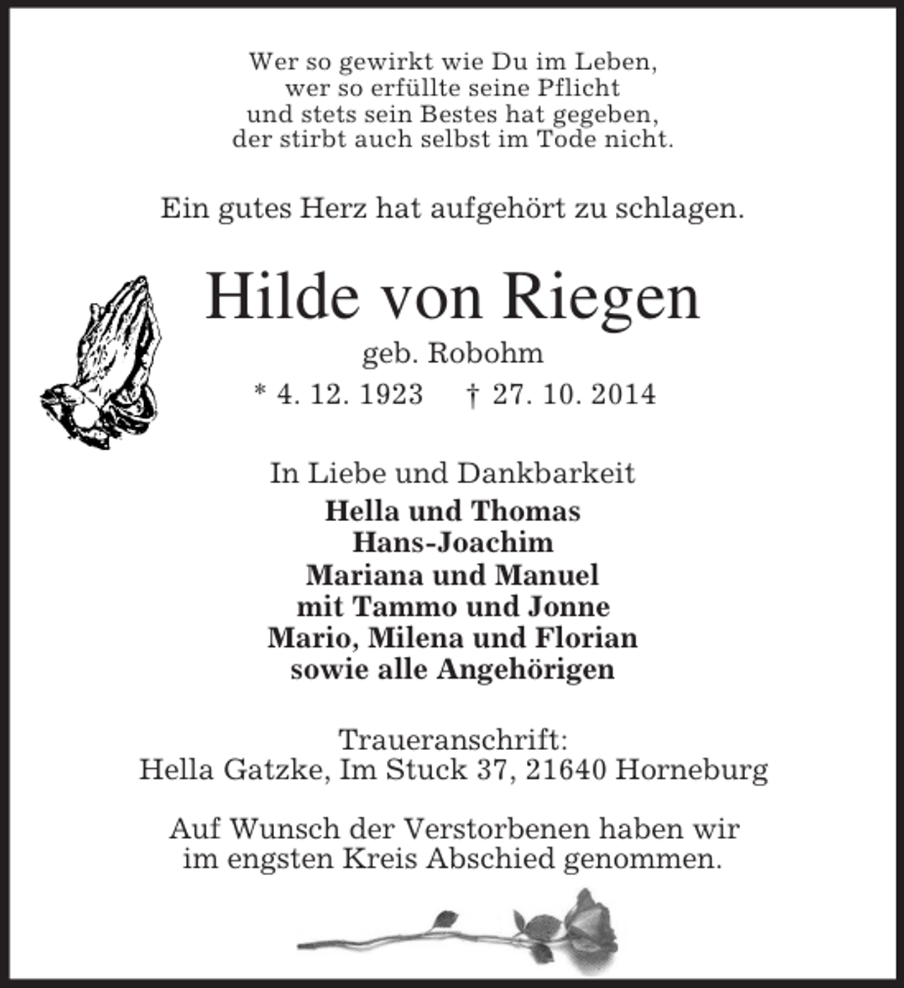 <p>Wer so gewirkt wie Du im Leben,<br />wer so erfüllte seine Pflicht<br />und stets sein Bestes hat gegeben,<br />der stirbt auch selbst im Tode nicht.<br />Ein gutes Herz hat aufgehört zu schlagen.<br />Hilde von Riegen<br />geb. Robohm<br />* 4. 12. 1923 † 27. 10. 2014<br />In Liebe und Dankbarkeit<br />Hella und Thomas<br />Hans-Joachim<br />Mariana und Manuel<br />mit Tammo und Jonne<br />Mario, Milena und Florian<br />sowie alle Angehörigen<br />Traueranschrift:<br />Hella Gatzke, Im Stuck 37, 21640 Horneburg<br />Auf Wunsch der Verstorbenen haben wir<br />im engsten Kreis Abschied genommen.</p>