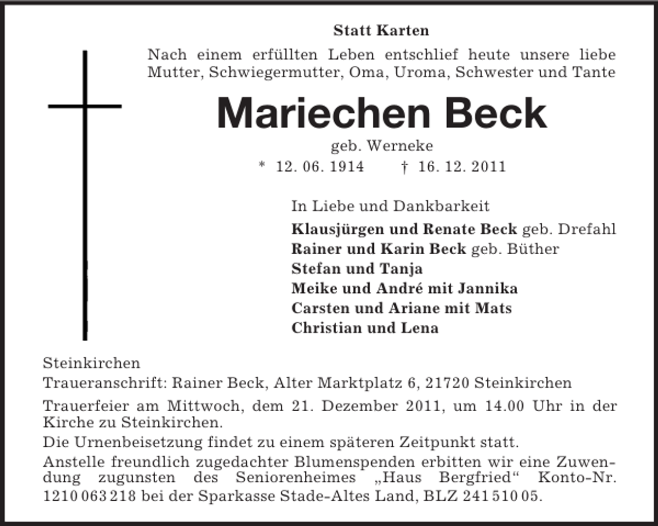 <p>Statt Karten<br />Nach einem erfüllten Leben entschlief heute unsere liebe Mutter, Schwiegermutter, Oma, Uroma, Schwester und Tante<br />Mariechen Beck<br />geb. Werneke<br />* 12. 06. 1914 † 16. 12. 2011<br />In Liebe und Dankbarkeit<br />Klausjürgen und Renate Beck geb. Drefahl<br />Rainer und Karin Beck geb. Büther<br />Stefan und Tanja<br />Meike und André mit Jannika<br />Carsten und Ariane mit Mats<br />Christian und Lena<br />Steinkirchen<br />Traueranschrift: Rainer Beck, Alter Marktplatz 6, 21720 Steinkirchen<br />Trauerfeier am Mittwoch, dem 21. Dezember 2011, um 14.00 Uhr in der Kirche zu Steinkirchen.<br />Die Urnenbeisetzung findet zu einem späteren Zeitpunkt statt.<br />Anstelle freundlich zugedachter Blumenspenden erbitten wir eine Zuwendung zugunsten des Seniorenheimes „Haus Bergfried“ Konto-Nr. 1210 063 218 bei der Sparkasse Stade-Altes Land, BLZ 241 510 05.</p>