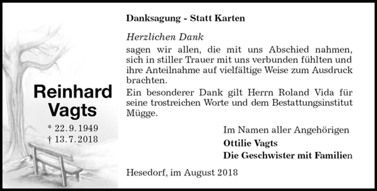 <p>Danksagung - Statt Karten<br />Herzlichen Dank<br />sagen wir allen, die mit uns Abschied nahmen,<br />sich in stiller Trauer mit uns verbunden fühlten und<br />ihre Anteilnahme auf vielfältige Weise zum Ausdruck<br />brachten.<br />Ein besonderer Dank gilt Herrn Roland Vida für<br />seine trostreichen Worte und dem Bestattungsinstitut<br />Mügge.<br />Im Namen aller Angehörigen<br />Ottilie Vagts<br />Die Geschwister mit Familien<br />Hesedorf, im August 2018<br />Reinhard<br />Vagts<br />* 22. 9. 1949<br />† 13. 7. 2018</p>