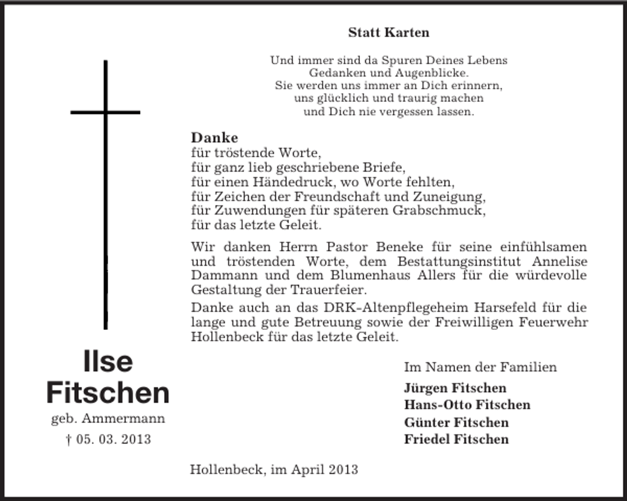 <p>Statt Karten<br />Und immer sind da Spuren Deines Lebens<br />Gedanken und Augenblicke.<br />Sie werden uns immer an Dich erinnern,<br />uns glücklich und traurig machen<br />und Dich nie vergessen lassen.</p><p>Danke<br />für tröstende Worte,<br />für ganz lieb geschriebene Briefe,<br />für einen Händedruck, wo Worte fehlten,<br />für Zeichen der Freundschaft und Zuneigung,<br />für Zuwendungen für späteren Grabschmuck,<br />für das letzte Geleit.<br />Wir danken Herrn Pastor Beneke für seine einfühlsamen<br />und tröstenden Worte, dem Bestattungsinstitut Annelise<br />Dammann und dem Blumenhaus Allers für die würdevolle<br />Gestaltung der Trauerfeier.<br />Danke auch an das DRK-Altenpflegeheim Harsefeld für die<br />lange und gute Betreuung sowie der Freiwilligen Feuerwehr<br />Hollenbeck für das letzte Geleit.</p><p>Ilse<br />Fitschen</p><p>Im Namen der Familien<br />Jürgen Fitschen<br />Hans-Otto Fitschen<br />Günter Fitschen<br />Friedel Fitschen</p><p>geb. Ammermann<br />† 05. 03. 2013<br />Hollenbeck, im April 2013</p>