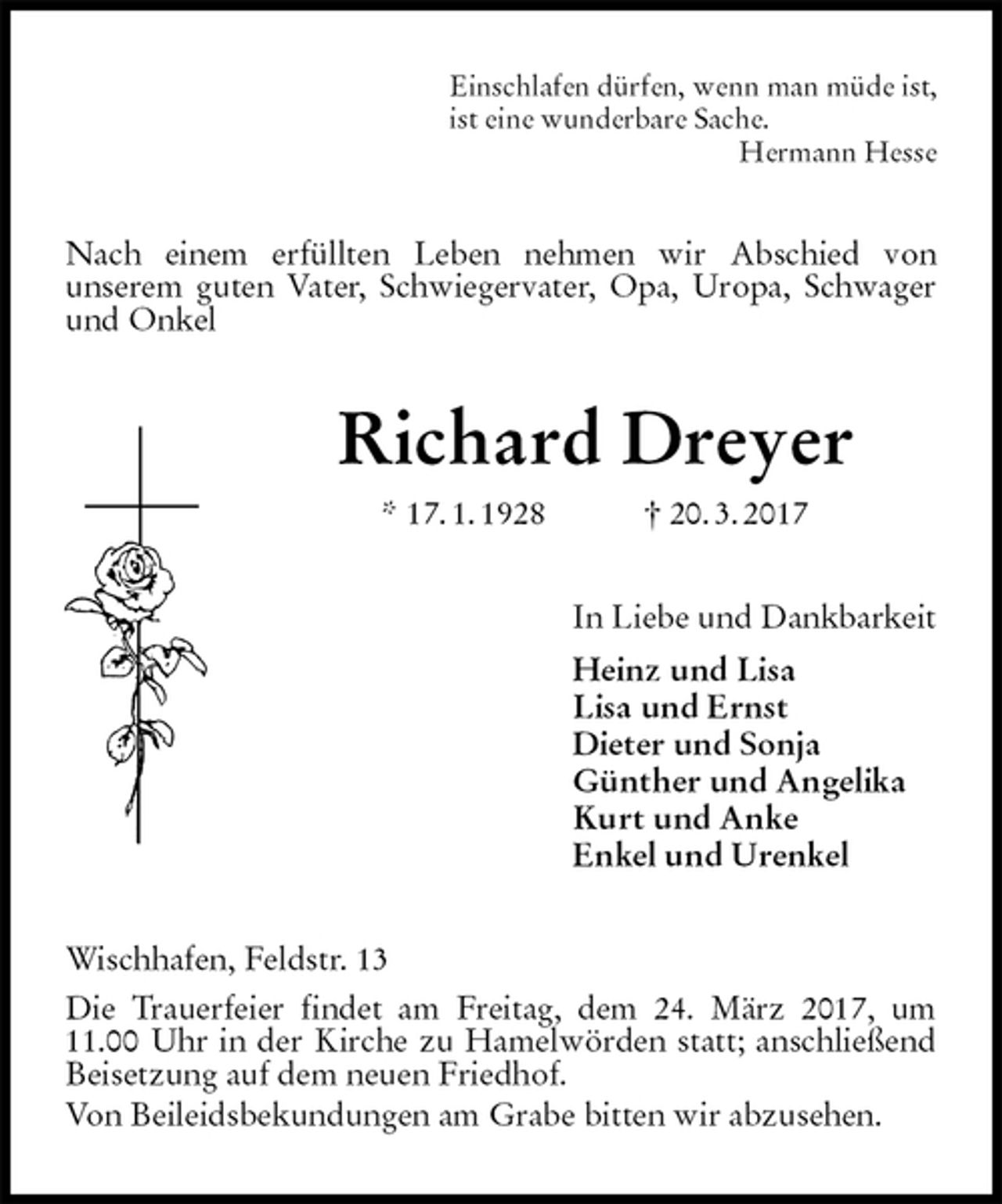 <p>Einschlafen dürfen, wenn man müde ist,<br />ist eine wunderbare Sache.<br />Hermann Hesse<br />Nach einem erfüllten Leben nehmen wir Abschied von<br />unserem guten Vater, Schwiegervater, Opa, Uropa, Schwager und Onkel<br />Richard Dreyer<br />* 17. 1. 1928 † 20. 3. 2017<br />In Liebe und Dankbarkeit<br />Heinz und Lisa<br />Lisa und Ernst<br />Dieter und Sonja<br />Günther und Angelika<br />Kurt und Anke<br />Enkel und Urenkel<br />Wischhafen, Feldstr. 13<br />Die Trauerfeier findet am Freitag, dem 24. März 2017, um 11.00 Uhr in der Kirche zu Hamelwörden statt; anschließend Beisetzung auf dem neuen Friedhof.<br />Von Beileidsbekundungen am Grabe bitten wir abzusehen.</p>