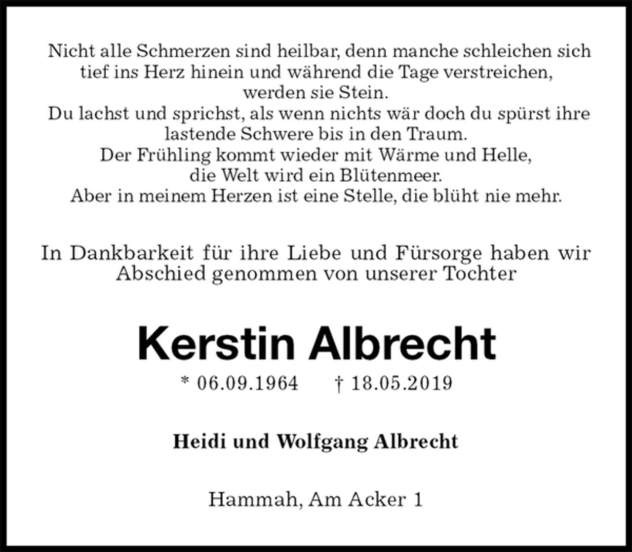 <p>Nicht alle Schmerzen sind heilbar, denn manche schleichen sich tief ins Herz hinein und während die Tage verstreichen,<br />werden sie Stein.<br />Du lachst und sprichst, als wenn nichts wär doch du spürst ihre lastende Schwere bis in den Traum.<br />Der Frühling kommt wieder mit Wärme und Helle,<br />die Welt wird ein Blütenmeer.<br />Aber in meinem Herzen ist eine Stelle, die blüht nie mehr.<br />In Dankbarkeit für ihre Liebe und Fürsorge haben wir Abschied genommen von unserer Tochter<br />Kerstin Albrecht<br />* 06.09.1964 † 18.05.2019<br />Heidi und Wolfgang Albrecht<br />Hammah, Am Acker 1</p>