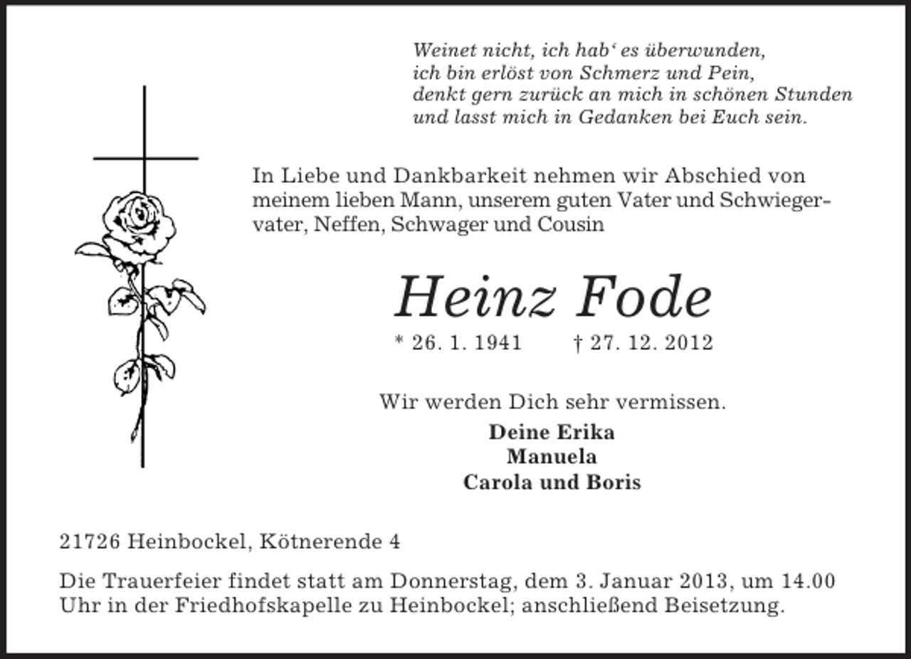 <p>Weinet nicht, ich hab‘ es überwunden,<br />ich bin erlöst von Schmerz und Pein,<br />denkt gern zurück an mich in schönen Stunden<br />und lasst mich in Gedanken bei Euch sein.</p><p>In Liebe und Dankbarkeit nehmen wir Abschied von<br />meinem lieben Mann, unserem guten Vater und Schwiegervater, Neffen, Schwager und Cousin</p><p>Heinz Fode<br />* 26. 1. 1941</p><p>† 27. 12. 2012</p><p>Wir werden Dich sehr vermissen.<br />Deine Erika<br />Manuela<br />Carola und Boris<br />21726 Heinbockel, Kötnerende 4<br />Die Trauerfeier findet statt am Donnerstag, dem 3. Januar 2013, um 14.00<br />Uhr in der Friedhofskapelle zu Heinbockel; anschließend Beisetzung.</p>