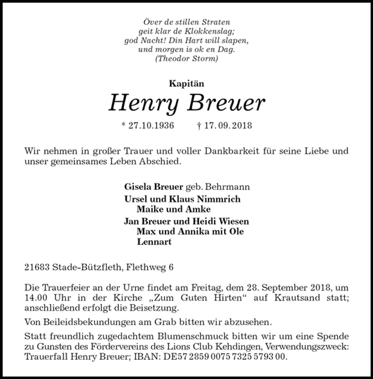 <p>Över de stillen Straten<br />geit klar de Klokkenslag;<br />god Nacht! Din Hart will slapen,<br />und morgen is ok en Dag.<br />(Theodor Storm)<br />Kapitän<br />Henry Breuer<br />* 27.10.1936 † 17. 09. 2018<br />Wir nehmen in großer Trauer und voller Dankbarkeit für seine Liebe und<br />unser gemeinsames Leben Abschied.<br />Gisela Breuer geb. Behrmann<br />Ursel und Klaus Nimmrich<br />Maike und Amke<br />Jan Breuer und Heidi Wiesen<br />Max und Annika mit Ole<br />Lennart<br />21683 Stade-Bützfleth, Flethweg 6</p><p>Die Trauerfeier an der Urne findet am Freitag, dem 28. September 2018, um<br />14.00 Uhr in der Kirche „Zum Guten Hirten“ auf Krautsand statt;<br />anschließend erfolgt die Beisetzung.<br />Von Beileidsbekundungen am Grab bitten wir abzusehen.<br />Statt freundlich zugedachtem Blumenschmuck bitten wir um eine Spende<br />zu Gunsten des Fördervereins des Lions Club Kehdingen, Verwendungszweck:<br />Trauerfall Henry Breuer; IBAN: DE57 2859 0075 7325 5793 00.</p>