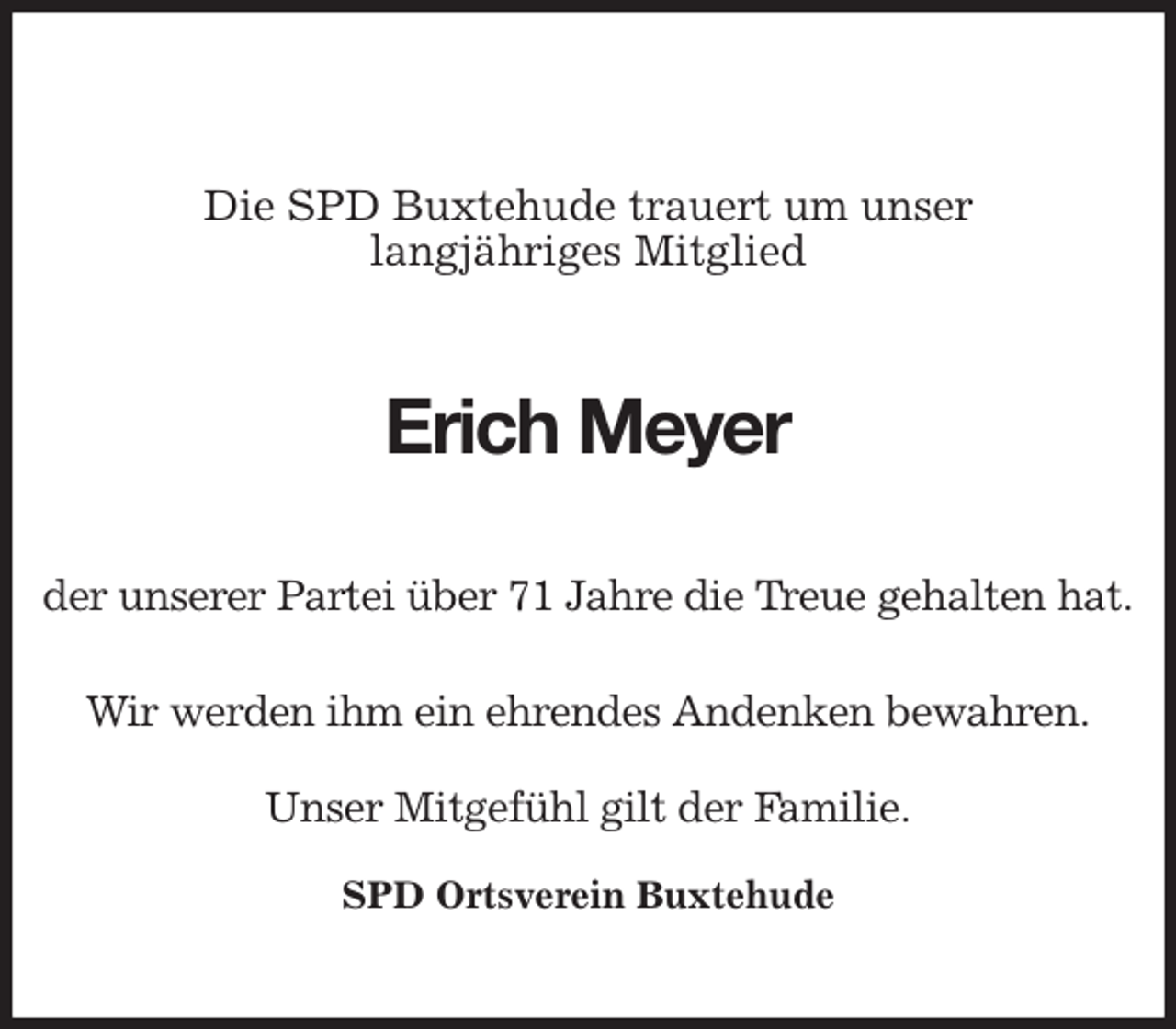 <p>Die SPD Buxtehude trauert um unser<br />langjähriges Mitglied</p>
<p>Erich Meyer<br />der unserer Partei über 71 Jahre die Treue gehalten hat.</p>
<p>Wir werden ihm ein ehrendes Andenken bewahren.</p>
<p>Unser Mitgefühl gilt der Familie.</p>
<p>SPD Ortsverein Buxtehude</p>