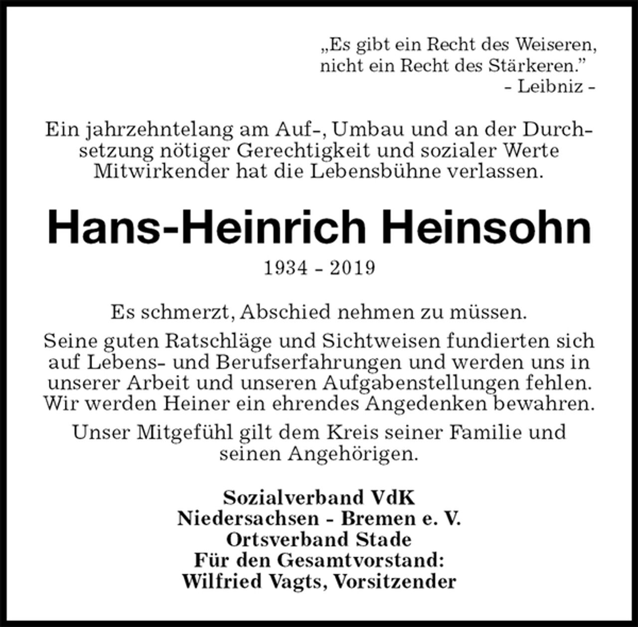 <p>„Es gibt ein Recht des Weiseren,<br />nicht ein Recht des Stärkeren.”<br />- Leibniz -<br />Ein jahrzehntelang am Auf-, Umbau und an der Durchsetzung nötiger Gerechtigkeit und sozialer Werte<br />Mitwirkender hat die Lebensbühne verlassen.<br />Hans-Heinrich Heinsohn<br />1934 - 2019<br />Es schmerzt, Abschied nehmen zu müssen.<br />Seine guten Ratschläge und Sichtweisen fundierten sich auf Lebens- und Berufserfahrungen und werden uns in unserer Arbeit und unseren Aufgabenstellungen fehlen. Wir werden Heiner ein ehrendes Angedenken bewahren.<br />Unser Mitgefühl gilt dem Kreis seiner Familie und<br />seinen Angehörigen.<br />Sozialverband VdK<br />Niedersachsen - Bremen e. V.<br />Ortsverband Stade<br />Für den Gesamtvorstand:<br />Wilfried Vagts, Vorsitzender</p>