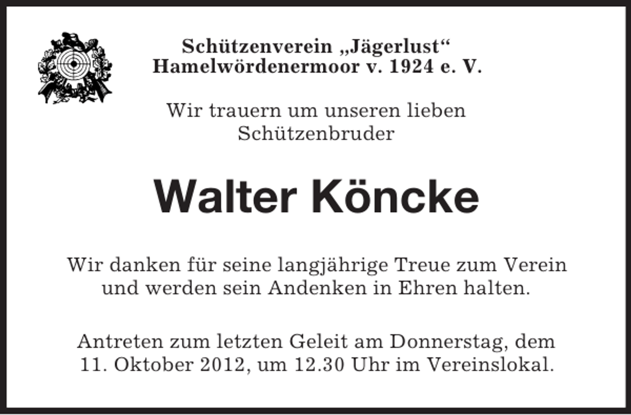 <p>Schützenverein „Jägerlust“<br />Hamelwördenermoor v. 1924 e. V.<br />Wir trauern um unseren lieben<br />Schützenbruder</p><p>Walter Köncke<br />Wir danken für seine langjährige Treue zum Verein<br />und werden sein Andenken in Ehren halten.<br />Antreten zum letzten Geleit am Donnerstag, dem<br />11. Oktober 2012, um 12.30 Uhr im Vereinslokal.</p>