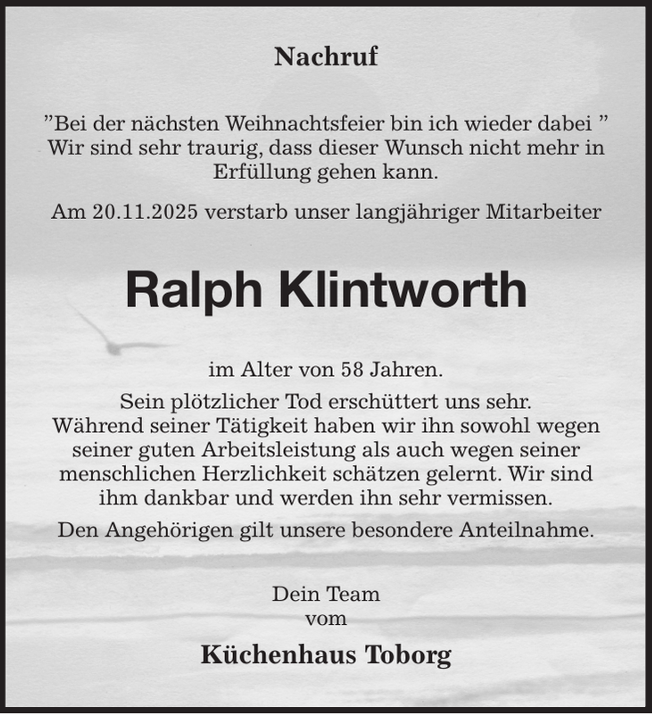<p>Nachruf<br />”Bei der nächsten Weihnachtsfeier bin ich wieder dabei ”<br />Wir sind sehr traurig, dass dieser Wunsch nicht mehr in Erfüllung gehen kann.<br />Am 20.11.2025 verstarb unser langjähriger Mitarbeiter<br />Ralph Klintworth<br />im Alter von 58 Jahren.<br />Sein plötzlicher Tod erschüttert uns sehr.<br />Während seiner Tätigkeit haben wir ihn sowohl wegen seiner guten Arbeitsleistung als auch wegen seiner menschlichen Herzlichkeit schätzen gelernt. Wir sind ihm dankbar und werden ihn sehr vermissen.<br />Den Angehörigen gilt unsere besondere Anteilnahme.<br />Dein Team<br />vom<br />Küchenhaus Toborg</p>