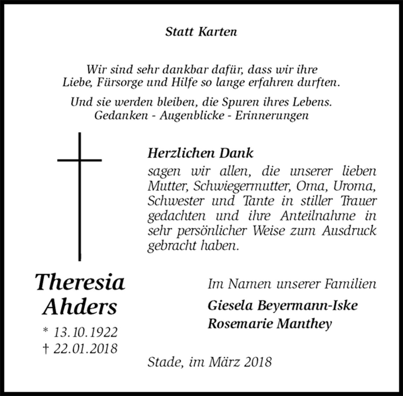 <p>Statt Karten<br />Wir sind sehr dankbar dafür, dass wir ihre<br />Liebe, Fürsorge und Hilfe so lange erfahren durften.<br />Und sie werden bleiben, die Spuren ihres Lebens.<br />Gedanken - Augenblicke - Erinnerungen<br />Herzlichen Dank<br />sagen wir allen, die unserer lieben Mutter, Schwiegermutter, Oma, Uroma, Schwester und Tante in stiller Trauer gedachten und ihre Anteilnahme in sehr persönlicher Weise zum Ausdruck gebracht haben.<br />Im Namen unserer Familien<br />Giesela Beyermann-Iske<br />Rosemarie Manthey<br />Stade, im März 2018<br />Theresia<br />Ahders<br />* 13.10.1922<br />† 22.01.2018</p>