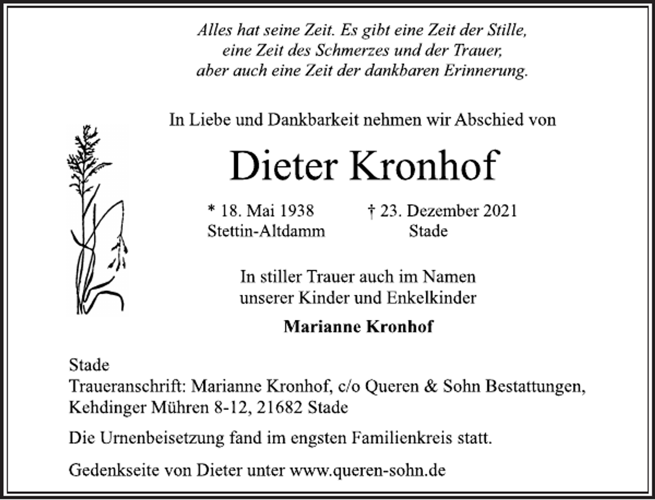 <p>Alles hat seine Zeit. Es gibt eine Zeit der Stille,<br />eine Zeit des Schmerzes und der Trauer,<br />aber auch eine Zeit der dankbaren Erinnerung.<br />In Liebe und Dankbarkeit nehmen wir Abschied von<br />Dieter Kronhof<br />* 18. Mai 1938 † 23. Dezember 2021<br />Stettin-Altdamm Stade<br />In stiller Trauer auch im Namen<br />unserer Kinder und Enkelkinder<br />Marianne Kronhof<br />Stade<br />Traueranschrift: Marianne Kronhof, c/o Queren &amp; Sohn Bestattungen,<br />Kehdinger Mühren 8-12, 21682 Stade<br />Die Urnenbeisetzung fand im engsten Familienkreis statt.<br />Gedenkseite von Dieter unter www.queren-sohn.de</p>