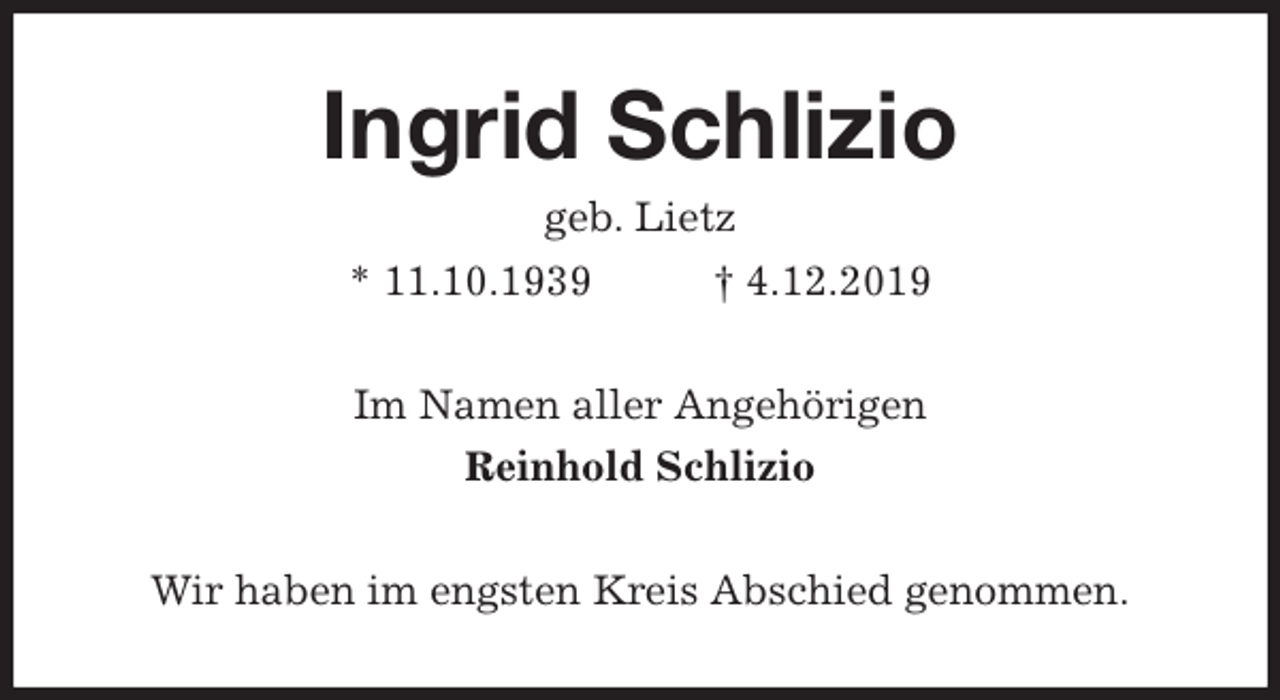 <p>Ingrid Schlizio<br />geb. Lietz<br />* 11.10.1939 † 4.12.2019<br />Im Namen aller Angehörigen<br />Reinhold Schlizio<br />Wir haben im engsten Kreis Abschied genommen.</p>