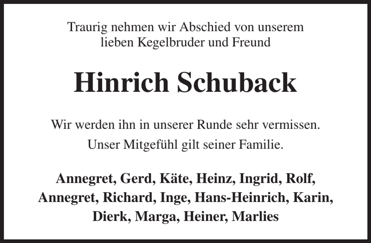 <p>Traurig nehmen wir Abschied von unserem<br />lieben Kegelbruder und Freund<br />Hinrich Schuback<br />Wir werden ihn in unserer Runde sehr vermissen.<br />Unser Mitgefühl gilt seiner Familie.<br />Annegret, Gerd, Käte, Heinz, Ingrid, Rolf,<br />Annegret, Richard, Inge, Hans-Heinrich, Karin,<br />Dierk, Marga, Heiner, Marlies</p>