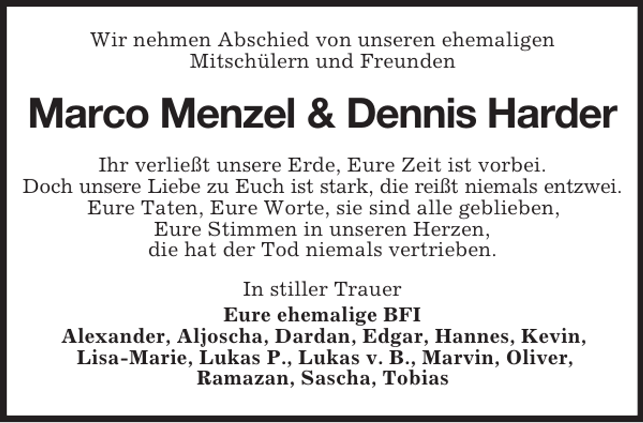 <p>Wir nehmen Abschied von unseren ehemaligen<br />Mitschülern und Freunden</p>
<p>Marco Menzel &amp; Dennis Harder<br />Ihr verließt unsere Erde, Eure Zeit ist vorbei.<br />Doch unsere Liebe zu Euch ist stark, die reißt niemals entzwei.<br />Eure Taten, Eure Worte, sie sind alle geblieben,<br />Eure Stimmen in unseren Herzen,<br />die hat der Tod niemals vertrieben.<br />In stiller Trauer<br />Eure ehemalige BFI<br />Alexander, Aljoscha, Dardan, Edgar, Hannes, Kevin,<br />Lisa-Marie, Lukas P., Lukas v. B., Marvin, Oliver,<br />Ramazan, Sascha, Tobias</p>