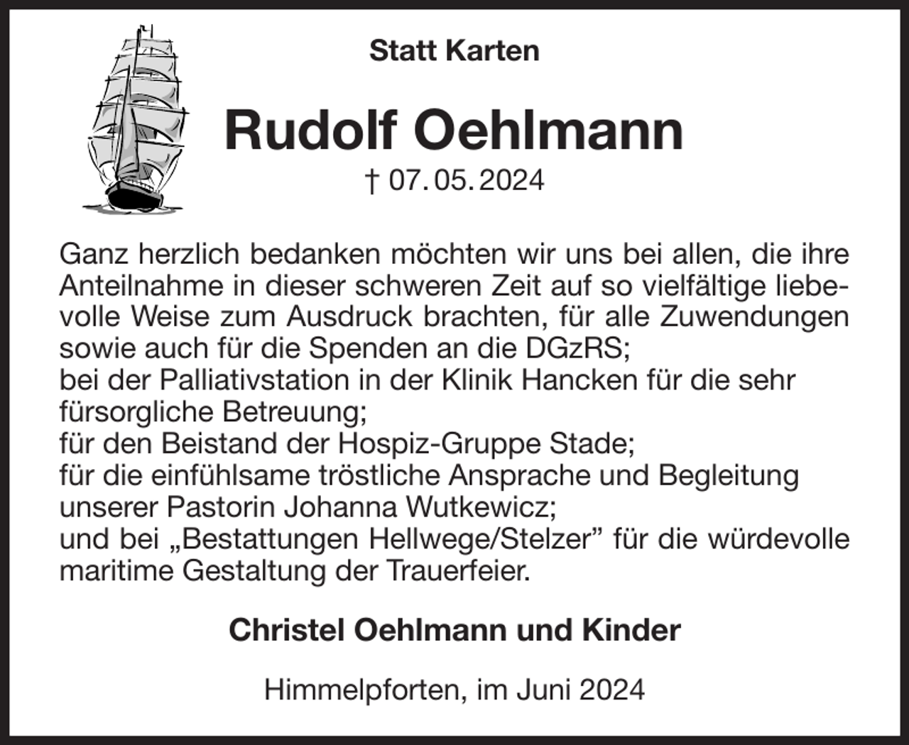 <p>Statt Karten<br />Rudolf Oehlmann<br />† 07. 05. 2024<br />Ganz herzlich bedanken möchten wir uns bei allen, die ihre Anteilnahme in dieser schweren Zeit auf so vielfältige liebevolle Weise zum Ausdruck brachten, für alle Zuwendungen sowie auch für die Spenden an die DGzRS;<br />bei der Palliativstation in der Klinik Hancken für die sehr<br />fürsorgliche Betreuung;<br />für den Beistand der Hospiz-Gruppe Stade;<br />für die einfühlsame tröstliche Ansprache und Begleitung<br />unserer Pastorin Johanna Wutkewicz;<br />und bei „Bestattungen Hellwege/Stelzer” für die würdevolle maritime Gestaltung der Trauerfeier.<br />Christel Oehlmann und Kinder<br />Himmelpforten, im Juni 2024</p>