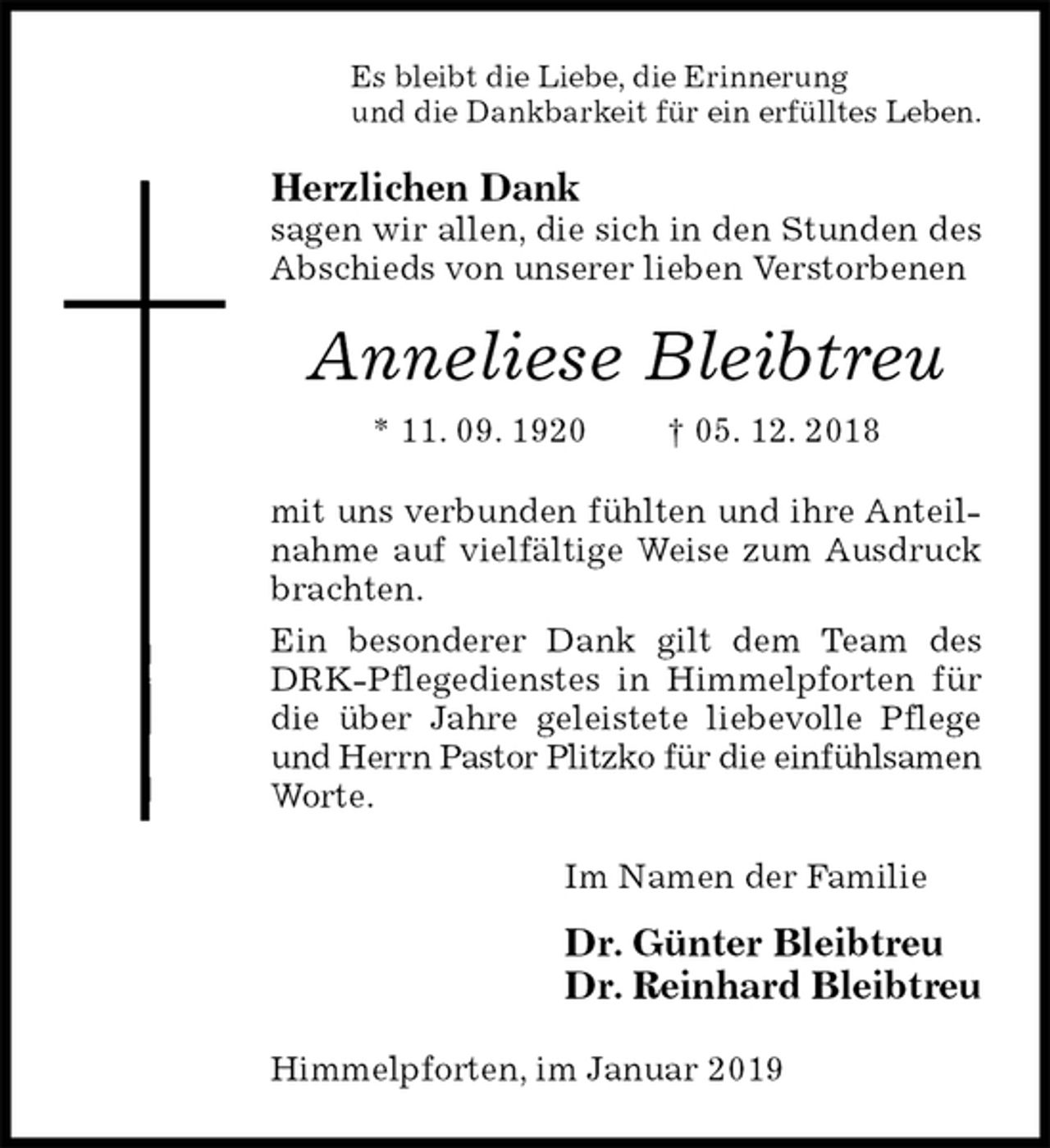 <p>Es bleibt die Liebe, die Erinnerung<br />und die Dankbarkeit für ein erfülltes Leben.<br />Herzlichen Dank<br />sagen wir allen, die sich in den Stunden des Abschieds von unserer lieben Verstorbenen<br />Anneliese Bleibtreu<br />* 11. 09. 1920 † 05. 12. 2018<br />mit uns verbunden fühlten und ihre Anteilnahme auf vielfältige Weise zum Ausdruck brachten.<br />Ein besonderer Dank gilt dem Team des DRK-Pflegedienstes in Himmelpforten für die über Jahre geleistete liebevolle Pflege und Herrn Pastor Plitzko für die einfühlsamen Worte.<br />Im Namen der Familie</p><p>Dr. Günter Bleibtreu<br />Dr. Reinhard Bleibtreu<br />Himmelpforten, im Januar 2019</p>