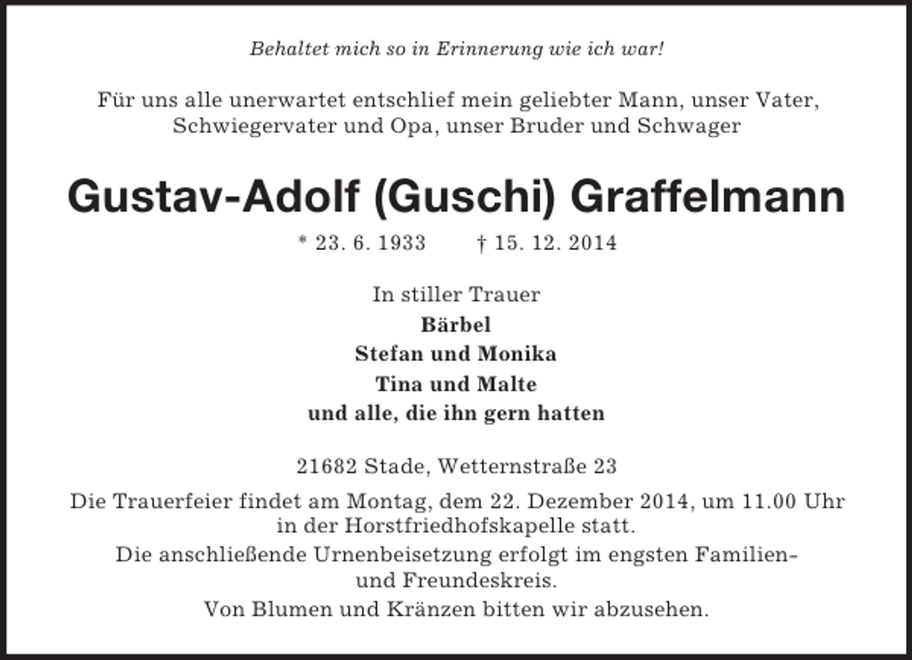 <p>Behaltet mich so in Erinnerung wie ich war!<br />Für uns alle unerwartet entschlief mein geliebter Mann, unser Vater, Schwiegervater und Opa, unser Bruder und Schwager<br />Gustav-Adolf (Guschi) Graffelmann<br />* 23. 6. 1933 † 15. 12. 2014<br />In stiller Trauer<br />Bärbel<br />Stefan und Monika<br />Tina und Malte<br />und alle, die ihn gern hatten<br />21682 Stade, Wetternstraße 23<br />Die Trauerfeier findet am Montag, dem 22. Dezember 2014, um 11.00 Uhr in der Horstfriedhofskapelle statt.<br />Die anschließende Urnenbeisetzung erfolgt im engsten Familien-<br />und Freundeskreis.<br />Von Blumen und Kränzen bitten wir abzusehen.</p>
