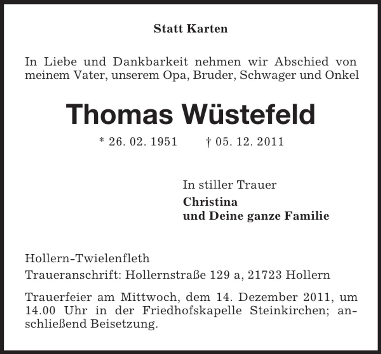 <p>Statt Karten<br />In Liebe und Dankbarkeit nehmen wir Abschied von<br />meinem Vater, unserem Opa, Bruder, Schwager und Onkel</p>
<p>Thomas Wüstefeld<br />* 26. 02. 1951</p>
<p>† 05. 12. 2011<br />In stiller Trauer<br />Christina<br />und Deine ganze Familie</p>
<p>Hollern-Twielenfleth<br />Traueranschrift: Hollernstraße 129 a, 21723 Hollern<br />Trauerfeier am Mittwoch, dem 14. Dezember 2011, um<br />14.00 Uhr in der Friedhofskapelle Steinkirchen; anschließend Beisetzung.</p>