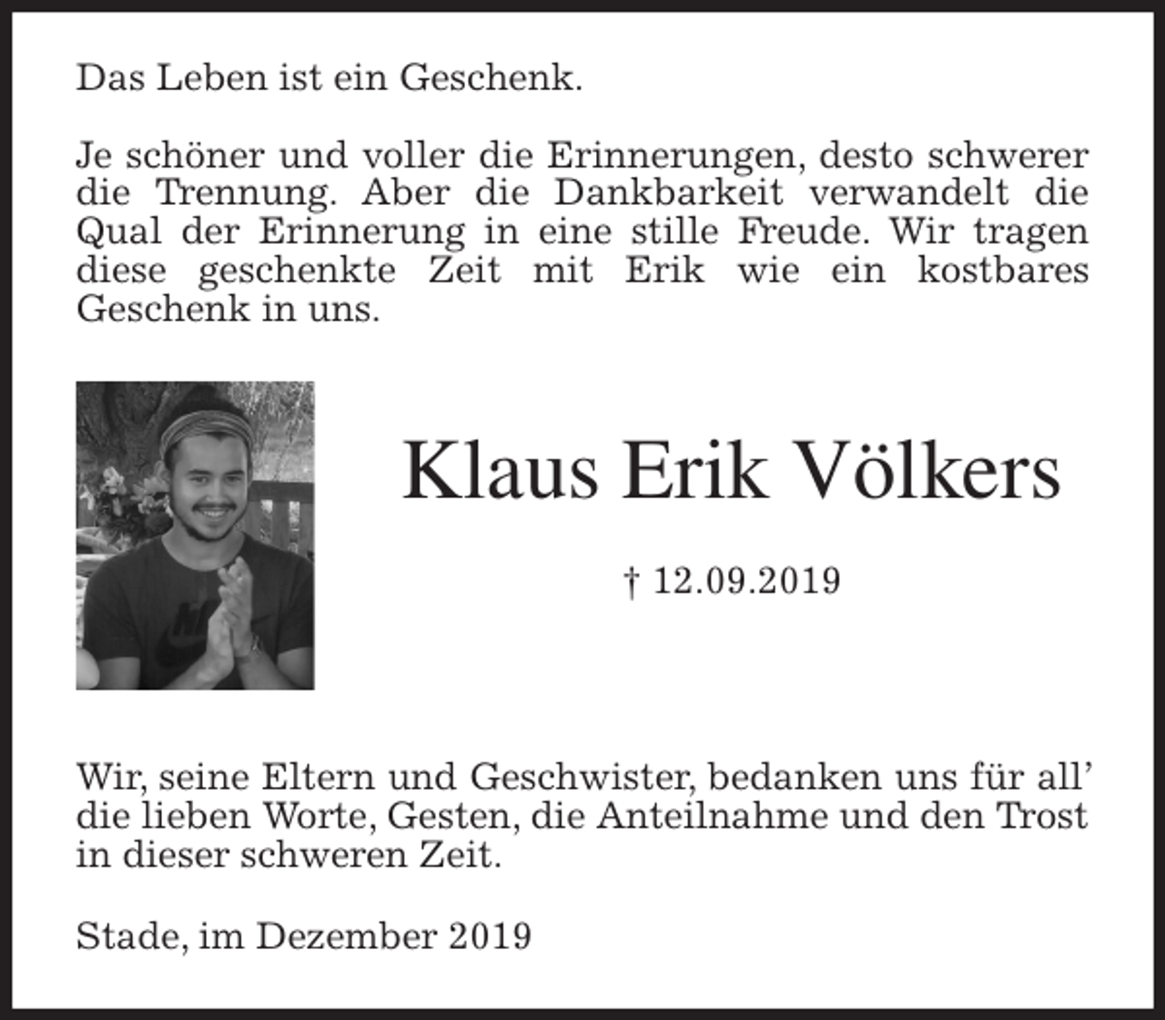<p>Das Leben ist ein Geschenk.</p>
<p>Je schöner und voller die Erinnerungen, desto schwerer die Trennung. Aber die Dankbarkeit verwandelt die Qual der Erinnerung in eine stille Freude. Wir tragen diese geschenkte Zeit mit Erik wie ein kostbares<br />Geschenk in uns.<br />Klaus Erik Völkers<br />† 12.09.2019</p>
<p>Wir, seine Eltern und Geschwister, bedanken uns für all’ die lieben Worte, Gesten, die Anteilnahme und den Trost in dieser schweren Zeit.<br />Stade, im Dezember 2019</p>