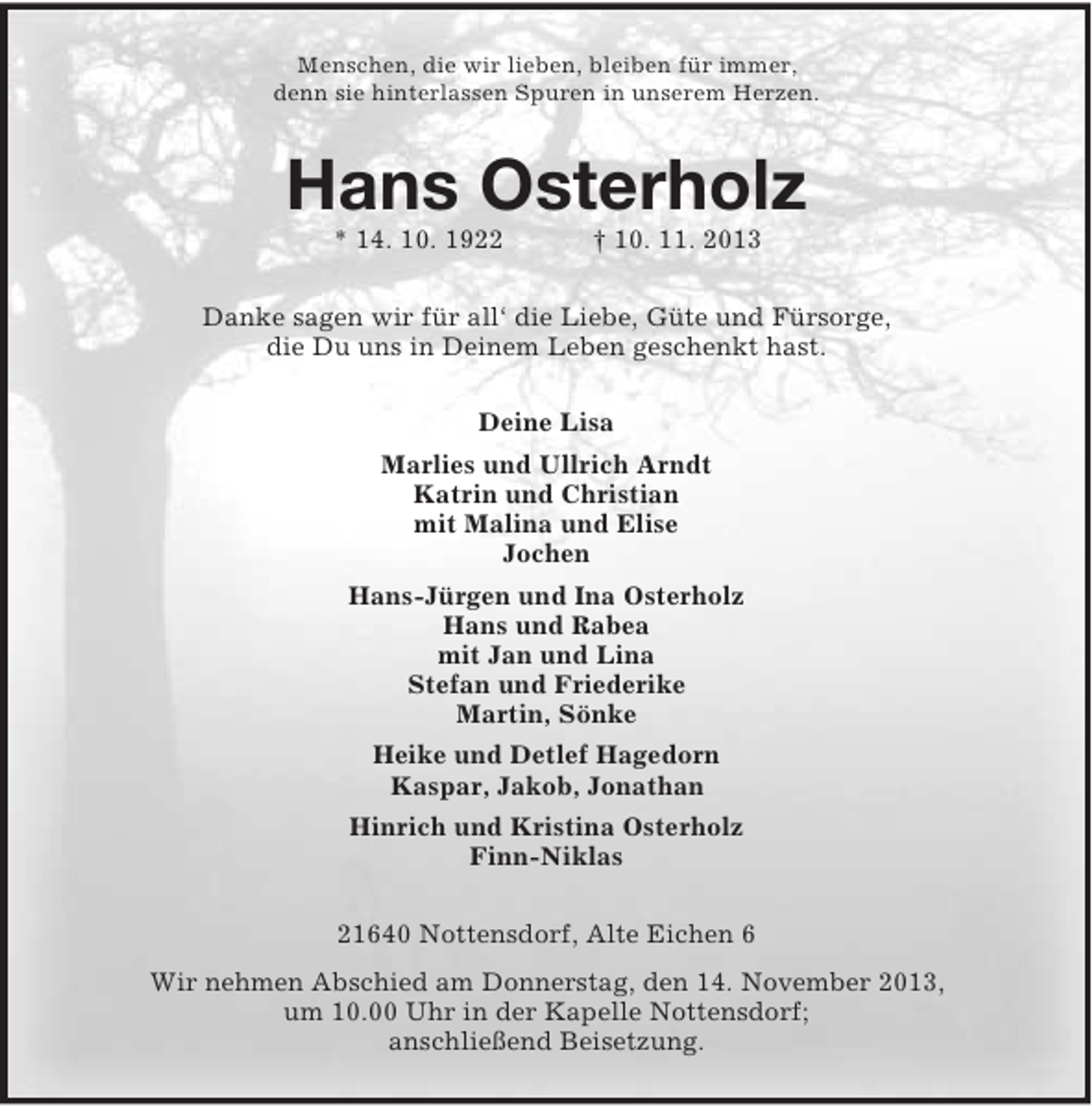 <p>Menschen, die wir lieben, bleiben für immer,<br />denn sie hinterlassen Spuren in unserem Herzen.</p><p>Hans Osterholz<br />* 14. 10. 1922</p><p>† 10. 11. 2013</p><p>Danke sagen wir für all‘ die Liebe, Güte und Fürsorge,<br />die Du uns in Deinem Leben geschenkt hast.<br />Deine Lisa<br />Marlies und Ullrich Arndt<br />Katrin und Christian<br />mit Malina und Elise<br />Jochen<br />Hans-Jürgen und Ina Osterholz<br />Hans und Rabea<br />mit Jan und Lina<br />Stefan und Friederike<br />Martin, Sönke<br />Heike und Detlef Hagedorn<br />Kaspar, Jakob, Jonathan<br />Hinrich und Kristina Osterholz<br />Finn-Niklas<br />21640 Nottensdorf, Alte Eichen 6<br />Wir nehmen Abschied am Donnerstag, den 14. November 2013,<br />um 10.00 Uhr in der Kapelle Nottensdorf;<br />anschließend Beisetzung.</p>