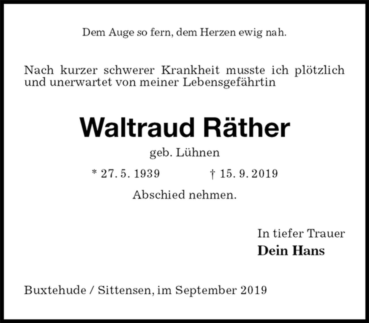 <p>Dem Auge so fern, dem Herzen ewig nah.<br />Nach kurzer schwerer Krankheit musste ich plötzlich und unerwartet von meiner Lebensgefährtin<br />Waltraud Räther<br />geb. Lühnen<br />* 27. 5. 1939 † 15. 9. 2019<br />Abschied nehmen.<br />In tiefer Trauer<br />Dein Hans<br />Buxtehude / Sittensen, im September 2019</p>