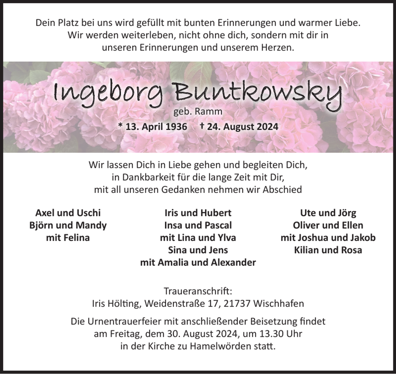 <p>Dein Platz bei uns wird gefüllt mit bunten Erinnerungen und warmer Liebe.<br />Wir werden weiterleben, nicht ohne dich, sondern mit dir in<br />unseren Erinnerungen und unserem Herzen.<br />Ingeborg Buntkowsky<br />geb, Ramm<br />* 13. April 1936 † 24. August 2024<br />Wir lassen Dich in Liebe gehen und begleiten Dich,<br />in Dankbarkeit für die lange Zeit mit Dir,<br />mit all unseren Gedanken nehmen wir Abschied</p><p>Traueranschrift:<br />Iris Hölting, Weidenstraße 17, 21737 Wischhafen<br />Die Urnentrauerfeier mit anschließender Beisetzung findet<br />am Freitag, dem 30. August 2024, um 13.30 Uhr<br />in der Kirche zu Hamelwörden statt.<br />Axel und Uschi<br />Björn und Mandy<br />mit Felina<br />Iris und Hubert<br />Insa und Pascal<br />mit Lina und Ylva<br />Sina und Jens<br />mit Amalia und Alexander<br />Ute und Jörg<br />Oliver und Ellen<br />mit Joshua und Jakob<br />Kilian und Rosa</p>
