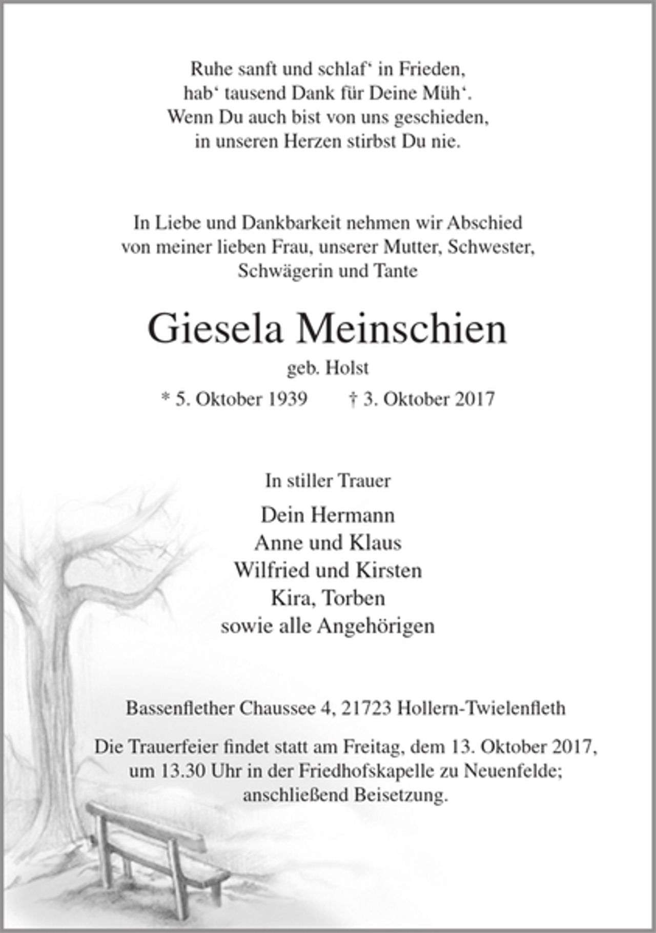 <p>Ruhe sanft und schlaf´in Frieden,<br />hab´tausend Dank für Deine Müh´.<br />Wenn Du auch bist von uns geschieden,<br />in unseren Herzen stirbst Du nie.</p><p>In Liebe und Dankbarkeit nehmen wir Abschied von meiner lieben Frau, unserer Mutter, Schwester, Schwägerin und Tante</p><p>Giesela Meinschien<br />geb. Holst</p><p>* 5. Oktober 1939 + 3. Oktober 2017</p><p>In stiller Trauer</p><p>Dein Hermann<br />Anne und Klaus<br />Wilfried und Kirsten<br />Kira, Torben<br />sowie alle Angehörigen</p><p>Bassenflether Chaussee 4, 21723 Hollern-Twielenfleth</p><p>Die Trauerfeier findet statt am Freitag, dem 13. Oktober 2017, um 13.30 Uhr in der Friedhofskapelle zu Neuenfelde; anschließend Beisetzung.</p>