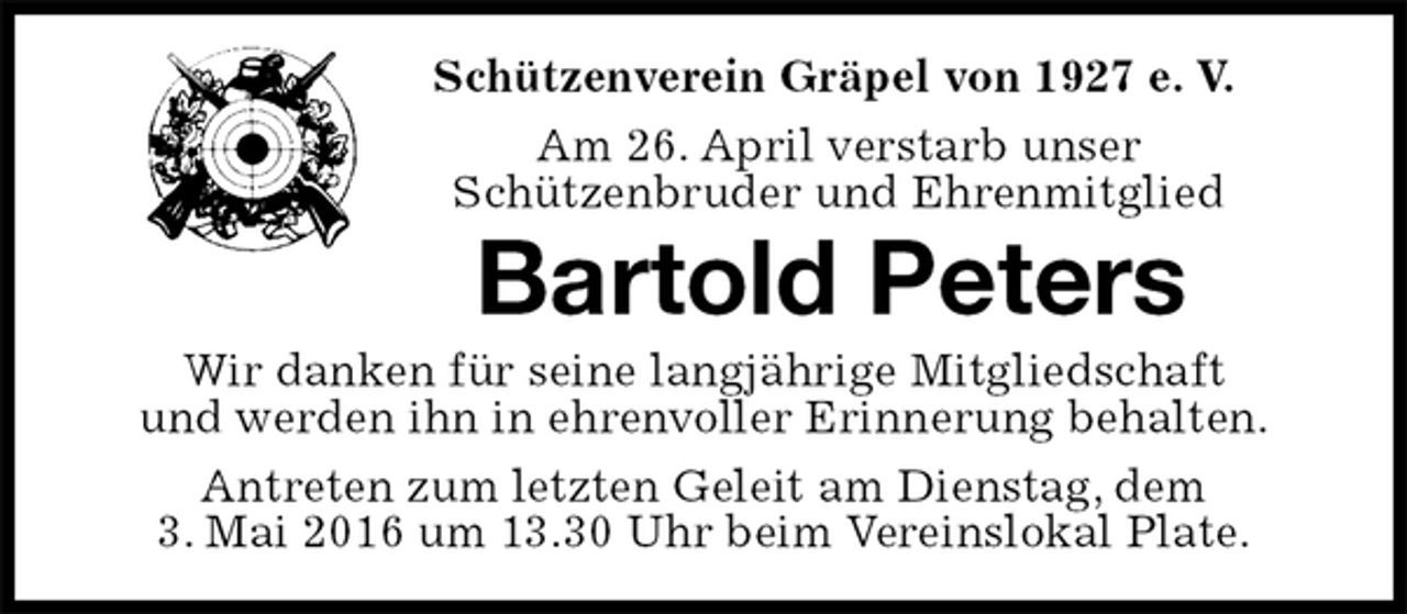 <p>Schützenverein Gräpel von 1927 e. V.<br />Am 26. April verstarb unser<br />Schützenbruder und Ehrenmitglied<br />Bartold Peters<br />Wir danken für seine langjährige Mitgliedschaft<br />und werden ihn in ehrenvoller Erinnerung behalten.<br />Antreten zum letzten Geleit am Dienstag, dem<br />3. Mai 2016 um 13.30 Uhr beim Vereinslokal Plate.</p>