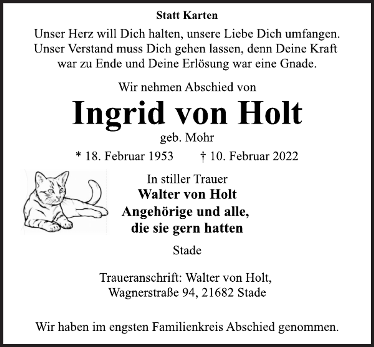 <p>Statt Karten<br />Unser Herz will Dich halten, unsere Liebe Dich umfangen.<br />Unser Verstand muss Dich gehen lassen, denn Deine Kraft<br />war zu Ende und Deine Erlösung war eine Gnade.<br />Wir nehmen Abschied von<br />Ingrid von Holt<br />geb. Mohr<br />* 18. Februar 1953 † 10. Februar 2022<br />In stiller Trauer<br />Walter von Holt<br />Angehörige und alle,<br />die sie gern hatten<br />Stade<br />Traueranschrift: Walter von Holt,<br />Wagnerstraße 94, 21682 Stade<br />Wir haben im engsten Familienkreis Abschied genommen.</p>