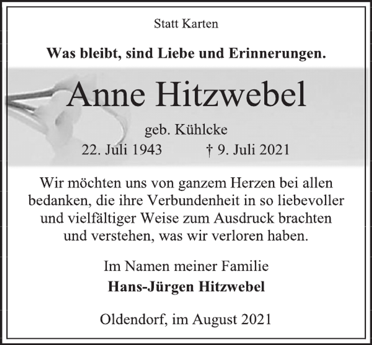 <p>Statt Karten<br />Was bleibt, sind Liebe und Erinnerungen.<br />Anne Hitzwebel<br />geb. Kühlcke<br />22. Juli 1943 † 9. Juli 2021<br />Wir möchten uns von ganzem Herzen bei allen bedanken, die ihre Verbundenheit in so liebevoller und vielfältiger Weise zum Ausdruck brachten<br />und verstehen, was wir verloren haben.<br />Im Namen meiner Familie<br />Hans-Jürgen Hitzwebel<br />Oldendorf, im August 2021</p>