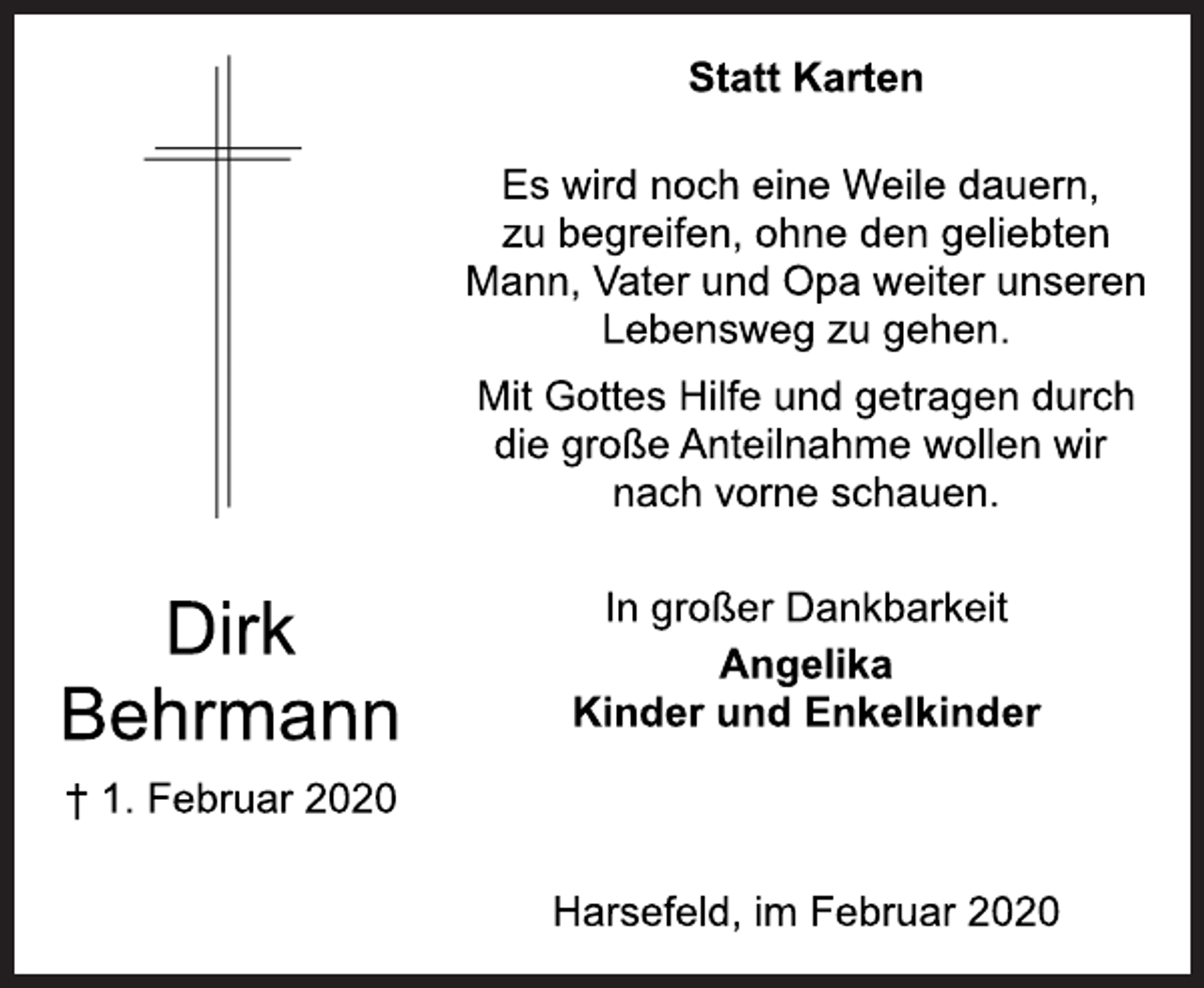 <p>Dirk<br />Behrmann<br />† 1. Februar 2020<br />Statt Karten<br />Es wird noch eine Weile dauern,<br />zu begreifen, ohne den geliebten<br />Mann, Vater und Opa weiter unseren<br />Lebensweg zu gehen.<br />Mit Gottes Hilfe und getragen durch<br />die große Anteilnahme wollen wir<br />nach vorne schauen.<br />In großer Dankbarkeit<br />Angelika<br />Kinder und Enkelkinder<br />Harsefeld, im Februar 2020</p>